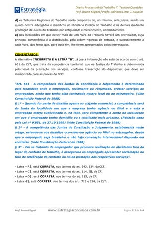 Direito Processual do Trabalho にTeoria eQuestões
Prof. Bruno Klippel ƒ Profa. Adriana Lima に Aula 00
www.estrategiaconcursos.com.brProf. Bruno Klippel Página 112 de 144
d) os Tribunais Regionais do Trabalho serão compostos de, no mínimo, sete juízes, sendo um
quinto dentre advogados e membros do Ministério Público do Trabalho e os demais mediante
promoção de Juízes do Trabalho por antiguidade e merecimento, alternadamente.
e) nas localidades em que existir mais de uma Vara do Trabalho haverá um distribuidor, cuja
principal competência é a distribuição, pela ordem rigorosa de entrada, e sucessivamente a
cada Vara, dos feitos que, para esse fim, lhe forem apresentados pelos interessados.
COMENTÁRIOS:
A alternativa INCORRETA É A LETRA “B”, já que a informação não está de acordo com o art.
651 da CLT, que trata da competência territorial, que na Justiça do Trabalho é determinada
pelo local da prestação dos serviços, conforme transcrição do dispositivo, que deve ser
memorizada para as provas da FCC:
“Art. 651 - A competência das Juntas de Conciliação e Julgamento é determinada
pela localidade onde o empregado, reclamante ou reclamado, prestar serviços ao
empregador, ainda que tenha sido contratado noutro local ou no estrangeiro. (Vide
Constituição Federal de 1988)
§ 1º - Quando for parte de dissídio agente ou viajante comercial, a competência será
da Junta da localidade em que a empresa tenha agência ou filial e a esta o
empregado esteja subordinado e, na falta, será competente a Junta da localização
em que o empregado tenha domicílio ou a localidade mais próxima. (Redação dada
pela Lei nº 9.851, de 27.10.1999) (Vide Constituição Federal de 1988)
§ 2º - A competência das Juntas de Conciliação e Julgamento, estabelecida neste
artigo, estende-se aos dissídios ocorridos em agência ou filial no estrangeiro, desde
que o empregado seja brasileiro e não haja convenção internacional dispondo em
contrário. (Vide Constituição Federal de 1988)
§ 3º - Em se tratando de empregador que promova realização de atividades fora do
lugar do contrato de trabalho, é assegurado ao empregado apresentar reclamação no
foro da celebração do contrato ou no da prestação dos respectivos serviços”.
- Letra ―A‖, está CORRETA, nos termos do art. 643, §3º, da CLT.
- Letra ―C‖, está CORRETA, nos termos do art. 114, III, da CF.
- Letra ―D‖, está CORRETA, nos termos do art. 115, da CF.
- Letra ―E‖, está CORRETA, nos termos dos arts. 713 e 714, da CLT. .
 