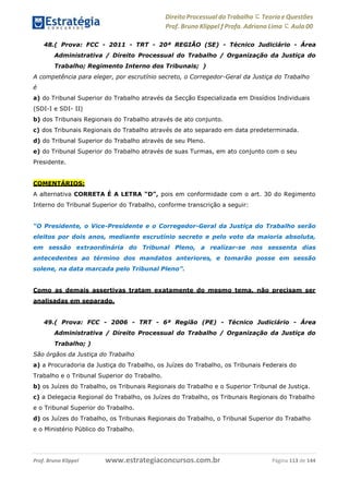 Direito Processual do Trabalho にTeoria eQuestões
Prof. Bruno Klippel ƒ Profa. Adriana Lima に Aula 00
www.estrategiaconcursos.com.brProf. Bruno Klippel Página 113 de 144
48.( Prova: FCC - 2011 - TRT - 20ª REGIÃO (SE) - Técnico Judiciário - Área
Administrativa / Direito Processual do Trabalho / Organização da Justiça do
Trabalho; Regimento Interno dos Tribunais; )
A competência para eleger, por escrutínio secreto, o Corregedor-Geral da Justiça do Trabalho
é
a) do Tribunal Superior do Trabalho através da Secção Especializada em Dissídios Individuais
(SDI-I e SDI- II)
b) dos Tribunais Regionais do Trabalho através de ato conjunto.
c) dos Tribunais Regionais do Trabalho através de ato separado em data predeterminada.
d) do Tribunal Superior do Trabalho através de seu Pleno.
e) do Tribunal Superior do Trabalho através de suas Turmas, em ato conjunto com o seu
Presidente.
COMENTÁRIOS:
A alternativa CORRETA É A LETRA “D”, pois em conformidade com o art. 30 do Regimento
Interno do Tribunal Superior do Trabalho, conforme transcrição a seguir:
“O Presidente, o Vice-Presidente e o Corregedor-Geral da Justiça do Trabalho serão
eleitos por dois anos, mediante escrutínio secreto e pelo voto da maioria absoluta,
em sessão extraordinária do Tribunal Pleno, a realizar-se nos sessenta dias
antecedentes ao término dos mandatos anteriores, e tomarão posse em sessão
solene, na data marcada pelo Tribunal Pleno”.
Como as demais assertivas tratam exatamente do mesmo tema, não precisam ser
analisadas em separado.
49.( Prova: FCC - 2006 - TRT - 6ª Região (PE) - Técnico Judiciário - Área
Administrativa / Direito Processual do Trabalho / Organização da Justiça do
Trabalho; )
São órgãos da Justiça do Trabalho
a) a Procuradoria da Justiça do Trabalho, os Juízes do Trabalho, os Tribunais Federais do
Trabalho e o Tribunal Superior do Trabalho.
b) os Juízes do Trabalho, os Tribunais Regionais do Trabalho e o Superior Tribunal de Justiça.
c) a Delegacia Regional do Trabalho, os Juízes do Trabalho, os Tribunais Regionais do Trabalho
e o Tribunal Superior do Trabalho.
d) os Juízes do Trabalho, os Tribunais Regionais do Trabalho, o Tribunal Superior do Trabalho
e o Ministério Público do Trabalho.
 