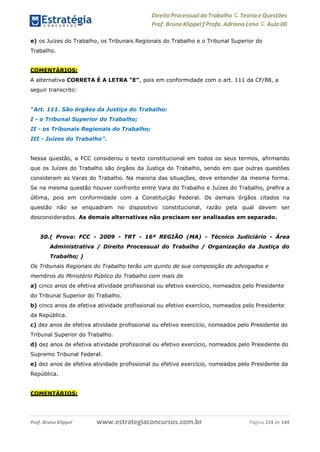 Direito Processual do Trabalho にTeoria eQuestões
Prof. Bruno Klippel ƒ Profa. Adriana Lima に Aula 00
www.estrategiaconcursos.com.brProf. Bruno Klippel Página 114 de 144
e) os Juízes do Trabalho, os Tribunais Regionais do Trabalho e o Tribunal Superior do
Trabalho.
COMENTÁRIOS:
A alternativa CORRETA É A LETRA “E”, pois em conformidade com o art. 111 da CF/88, a
seguir transcrito:
“Art. 111. São órgãos da Justiça do Trabalho:
I - o Tribunal Superior do Trabalho;
II - os Tribunais Regionais do Trabalho;
III - Juízes do Trabalho”.
Nessa questão, a FCC considerou o texto constitucional em todos os seus termos, afirmando
que os Juízes do Trabalho são órgãos da Justiça do Trabalho, sendo em que outras questões
consideram as Varas do Trabalho. Na maioria das situações, deve entender da mesma forma.
Se na mesma questão houver confronto entre Vara do Trabalho e Juízes do Trabalho, prefira a
última, pois em conformidade com a Constituição Federal. Os demais órgãos citados na
questão não se enquadram no dispositivo constitucional, razão pela qual devem ser
desconsiderados. As demais alternativas não precisam ser analisadas em separado.
50.( Prova: FCC - 2009 - TRT - 16ª REGIÃO (MA) - Técnico Judiciário - Área
Administrativa / Direito Processual do Trabalho / Organização da Justiça do
Trabalho; )
Os Tribunais Regionais do Trabalho terão um quinto de sua composição de advogados e
membros do Ministério Público do Trabalho com mais de
a) cinco anos de efetiva atividade profissional ou efetivo exercício, nomeados pelo Presidente
do Tribunal Superior do Trabalho.
b) cinco anos de efetiva atividade profissional ou efetivo exercício, nomeados pelo Presidente
da República.
c) dez anos de efetiva atividade profissional ou efetivo exercício, nomeados pelo Presidente do
Tribunal Superior do Trabalho.
d) dez anos de efetiva atividade profissional ou efetivo exercício, nomeados pelo Presidente do
Supremo Tribunal Federal.
e) dez anos de efetiva atividade profissional ou efetivo exercício, nomeados pelo Presidente da
República.
COMENTÁRIOS:
 