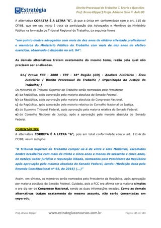 Direito Processual do Trabalho にTeoria eQuestões
Prof. Bruno Klippel ƒ Profa. Adriana Lima に Aula 00
www.estrategiaconcursos.com.brProf. Bruno Klippel Página 115 de 144
A alternativa CORRETA É A LETRA “E”, já que a única em conformidade com o art. 115 da
CF/88, que em seu inciso I trata da participação dos Advogados e Membros do Ministério
Público na formação do Tribunal Regional do Trabalho, da seguinte forma:
“um quinto dentre advogados com mais de dez anos de efetiva atividade profissional
e membros do Ministério Público do Trabalho com mais de dez anos de efetivo
exercício, observado o disposto no art. 94”.
As demais alternativas tratam exatamente do mesmo tema, razão pela qual não
precisam ser analisadas.
51.( Prova: FCC - 2008 - TRT - 18ª Região (GO) - Analista Judiciário - Área
Judiciária / Direito Processual do Trabalho / Organização da Justiça do
Trabalho; )
Os Ministros do Tribunal Superior do Trabalho serão nomeados pelo Presidente
a) da República, após aprovação pela maioria absoluta do Senado Federal.
b) da República, após aprovação pela maioria absoluta do Congresso Nacional.
c) da República, após aprovação pela maioria relativa do Conselho Nacional de Justiça.
d) do Supremo Tribunal Federal, após aprovação pela maioria relativa do Senado Federal.
e) do Conselho Nacional de Justiça, após a aprovação pela maioria absoluta do Senado
Federal.
COMENTÁRIOS:
A alternativa CORRETA É A LETRA “A”, pois em total conformidade com o art. 111-A da
CF/88, assim redigido:
“O Tribunal Superior do Trabalho compor-se-á de vinte e sete Ministros, escolhidos
dentre brasileiros com mais de trinta e cinco anos e menos de sessenta e cinco anos,
de notável saber jurídico e reputação ilibada, nomeados pelo Presidente da República
após aprovação pela maioria absoluta do Senado Federal, sendo: (Redação dada pela
Emenda Constitucional nº 92, de 2016) (...)”
Assim, em síntese, os membros serão nomeados pelo Presidente da República, após aprovação
por maioria absoluta do Senado Federal. Cuidado, pois a FCC ora afirma ser a maioria simples
e ora diz ser do Congresso Nacional, sendo as duas informações erradas. Como as demais
alternativas tratam exatamente do mesmo assunto, não serão comentadas em
separado.
 