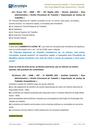 Direito Processual do Trabalho にTeoria eQuestões
Prof. Bruno Klippel ƒ Profa. Adriana Lima に Aula 00
www.estrategiaconcursos.com.brProf. Bruno Klippel Página 116 de 144
52.( Prova: FCC - 2008 - TRT - 18ª Região (GO) - Técnico Judiciário - Área
Administrativa / Direito Processual do Trabalho / Organização da Justiça do
Trabalho; )
Os Tribunais Regionais do Trabalho compõem-se de, no mínimo, sete juízes, recrutados,
quando possível, na respectiva região, e nomeados pelo Presidente
a) do respectivo Tribunal Regional do Trabalho.
b) da República.
c) do Tribunal Superior do Trabalho.
d) do Supremo Tribunal Federal.
e) do Senado Federal.
COMENTÁRIOS:
A alternativa CORRETA É A LETRA “B”, que trata da nomeação pelo Presidente da República,
tudo em conformidade com o art. 115 da CF/88, assim redigido:
“Os Tribunais Regionais do Trabalho compõem-se de, no mínimo, sete juízes,
recrutados, quando possível, na respectiva região, e nomeados pelo Presidente da
República dentre brasileiros com mais de trinta e menos de sessenta e cinco anos,
sendo:”
Como se trata de texto de lei, as demais assertivas, que se referem ao mesmo
assunto, não precisam ser comentadas.
53.(Prova: FCC - 2008 - TRT - 2ª REGIÃO (SP) - Analista Judiciário - Área
Administrativa / Direito Processual do Trabalho / Organização da Justiça do
Trabalho; Competência; )
Compete à Justiça do Trabalho julgar as causas relativas
a) ao não pagamento do benefício de auxílio-desemprego por parte do Instituto Nacional de
Seguridade Social - INSS.
b) a acidentes do trabalho propostas pelo segurado contra o Instituto Nacional de Seguridade
Social - INSS.
c) às penalidades administrativas impostas aos empregadores pelo órgão de fiscalização das
relações de trabalho.
d) a acidentes do trabalho promovidas contra empresas públicas ou sociedades de economia
mista.
e) a processo criminal relativo a falso testemunho em processo trabalhista.
COMENTÁRIOS:
 
