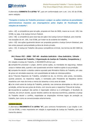 Direito Processual do Trabalho にTeoria eQuestões
Prof. Bruno Klippel ƒ Profa. Adriana Lima に Aula 00
www.estrategiaconcursos.com.brProf. Bruno Klippel Página 117 de 144
A alternativa CORRETA É A LETRA “C”, pois em conformidade com o art. 114, VII da CF/88,
assim redigido:
“Compete à Justiça do Trabalho processar e julgar: as ações relativas às penalidades
administrativas impostas aos empregadores pelos órgãos de fiscalização das
relações de trabalho”.
Letra ―A‖: a competência para tal ação, proposta em face do INSS, insere-se no art. 109, Ida
CF/88, ou seja, é da Justiça Comum Federal.
Letra ―B‖: a competência para esse tipo de ação é da Justiça Comum Estadual, pois inserida
nas exceções do art. 109, I da CF/88, por tratar-se de acidente de trabalho.
Letra ―D‖: tais ações igualmente devem ser propostas perante a Justiça Comum Estadual, pois
tais entes possuem personalidade jurídica de direito privado.
Letra ―E‖: A Justiça do Trabalho não possui competência criminal, nos termos da ADI 3684 do
STF.
54.( Prova: FCC - 2006 - TRT-4R - Analista Judiciário - Área Judiciária / Direito
Processual do Trabalho / Organização da Justiça do Trabalho; Competência; )
Em relação à Justiça do Trabalho, é INCORRETO afirmar que
a) compete-lhe processar e julgar, dentre outras ações, os mandados de segurança, habeas
corpus e habeas data, quando o ato questionado envolver matéria sujeita à sua jurisdição.
b) compete-lhe decidir o dissídio coletivo ajuizado pelo Ministério Público do Trabalho, em caso
de greve em atividade essencial, com possibilidade de lesão do interesse público.
c) os Tribunais Regionais do Trabalho, compõem-se de, no mínimo, sete juízes, recrutados,
quando possível, na respectiva região, e nomeados pelo Presidente da República dentre
brasileiros com mais de trinta e menos de sessenta e cinco anos de idade.
d) a lei criará varas da Justiça do Trabalho, podendo, nas comarcas abrangidas ou não por sua
jurisdição, atribuí-las aos juízes de direito, com recurso para o respectivo Tribunal de Justiça.
e) recusando-se qualquer das partes à negociação coletiva ou à arbitragem, é facultado às
mesmas, de comum acordo, ajuizar dissídio coletivo de natureza econômica, podendo a Justiça
do Trabalho decidir o conflito, respeitadas as disposições mínimas legais de proteção ao
trabalho, bem como as convencionadas anteriormente.
COMENTÁRIOS:
A alternativa INCORRETA É A LETRA “D”, pois contraria frontalmente o que dispõe o art.
112 da CF/88, o mais importante em relação à organização da Justiça do Trabalho, que será
transcrito abaixo:
 