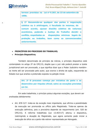 Direito Processual do Trabalho にTeoria eQuestões
Prof. Bruno Klippel ƒ Profa. Adriana Lima に Aula 00
www.estrategiaconcursos.com.brProf. Bruno Klippel Página 10 de 144
 PRINCÍPIOS DO PROCESSO DO TRABALHO;
 Princípio Dispositivo;
Também denominado de princípio da inércia, o princípio dispositivo está
contemplado no artigo 2º do CPC/15, dispõe que o juiz não poderá prestar a tutela
jurisdicional sem ser provocado, o que significa dizer que o Poder Judiciário mantém-
se inerte até ser provocado pelo autor, que exerce o direito de ação, requerendo ao
Estado-Juiz que analise a pretensão exposta na petição inicial.
Em sede trabalhista, o princípio possui algumas exceções, que devem ser
analisadas detidamente:
 Art. 878 CLT: trata-se da exceção mais importante, que afirma a possibilidade
da execução ser promovida ex officio pelo Magistrado. Trata-se apenas da
execução definitiva, pois a provisória depende de requerimento (art. 520 do
CPC/15). A reforma trabalhista (Lei 13.467/17) alterou o dispositivo,
restringindo a atuação do Magistrado, que agora somente pode iniciar a
execução de ofício se a parte não estiver representada por Advogado.
termos previstos na Lei no
9.307, de 23 de setembro de
1996.
§ 2º Recusando-se qualquer das partes à negociação
coletiva ou à arbitragem, é facultado às mesmas, de
comum acordo, ajuizar
econômica, podendo a
conflito, respeitadas as
dissídio coletivo de
Justiça do
disposições
Trabalho
mínimas
natureza
decidir o
legais de
proteção ao trabalho, bem como as convencionadas
anteriormente.
Art. 2o
O processo começa por iniciativa da parte e se
desenvolve por impulso oficial, salvo as exceções previstas
em lei.
 