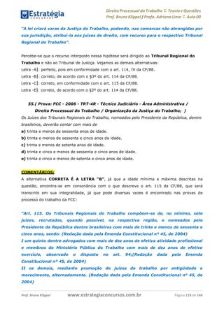Direito Processual do Trabalho にTeoria eQuestões
Prof. Bruno Klippel ƒ Profa. Adriana Lima に Aula 00
www.estrategiaconcursos.com.brProf. Bruno Klippel Página 118 de 144
“A lei criará varas da Justiça do Trabalho, podendo, nas comarcas não abrangidas por
sua jurisdição, atribuí-la aos juízes de direito, com recurso para o respectivo Tribunal
Regional do Trabalho”.
Percebe-se que o recurso interposto nessa hipótese será dirigido ao Tribunal Regional do
Trabalho e não ao Tribunal de Justiça. Vejamos as demais alternativas:
Letra ―A‖: perfeito, pois em conformidade com o art. 114, IV da CF/88.
Letra ―B‖: correto, de acordo com o §3º do art. 114 da CF/88.
Letra ―C‖: correto, em conformidade com o art. 115 da CF/88.
Letra ―E‖: correto, de acordo com o §2º do art. 114 da CF/88.
55.( Prova: FCC - 2006 - TRT-4R - Técnico Judiciário - Área Administrativa /
Direito Processual do Trabalho / Organização da Justiça do Trabalho; )
Os Juízes dos Tribunais Regionais do Trabalho, nomeados pelo Presidente da República, dentre
brasileiros, deverão contar com mais de
a) trinta e menos de sessenta anos de idade.
b) trinta e menos de sessenta e cinco anos de idade.
c) trinta e menos de setenta anos de idade.
d) trinta e cinco e menos de sessenta e cinco anos de idade.
e) trinta e cinco e menos de setenta e cinco anos de idade.
COMENTÁRIOS:
A alternativa CORRETA É A LETRA “B”, já que a idade mínima e máxima descritas na
questão, encontra-se em consonância com o que descreve o art. 115 da CF/88, que será
transcrito em sua integralidade, já que pode diversas vezes é encontrado nas provas de
processo do trabalho da FCC:
“Art. 115. Os Tribunais Regionais do Trabalho compõem-se de, no mínimo, sete
juízes, recrutados, quando possível, na respectiva região, e nomeados pelo
Presidente da República dentre brasileiros com mais de trinta e menos de sessenta e
cinco anos, sendo: (Redação dada pela Emenda Constitucional nº 45, de 2004)
I um quinto dentre advogados com mais de dez anos de efetiva atividade profissional
e membros do Ministério Público do Trabalho com mais de dez anos de efetivo
exercício, observado o disposto no art. 94;(Redação dada pela Emenda
Constitucional nº 45, de 2004)
II os demais, mediante promoção de juízes do trabalho por antigüidade e
merecimento, alternadamente. (Redação dada pela Emenda Constitucional nº 45, de
2004)
 