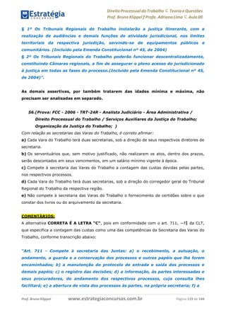 Direito Processual do Trabalho にTeoria eQuestões
Prof. Bruno Klippel ƒ Profa. Adriana Lima に Aula 00
www.estrategiaconcursos.com.brProf. Bruno Klippel Página 119 de 144
§ 1º Os Tribunais Regionais do Trabalho instalarão a justiça itinerante, com a
realização de audiências e demais funções de atividade jurisdicional, nos limites
territoriais da respectiva jurisdição, servindo-se de equipamentos públicos e
comunitários. (Incluído pela Emenda Constitucional nº 45, de 2004)
§ 2º Os Tribunais Regionais do Trabalho poderão funcionar descentralizadamente,
constituindo Câmaras regionais, a fim de assegurar o pleno acesso do jurisdicionado
à justiça em todas as fases do processo.(Incluído pela Emenda Constitucional nº 45,
de 2004)”.
As demais assertivas, por também tratarem das idades mínima e máxima, não
precisam ser analisadas em separado.
56.(Prova: FCC - 2006 - TRT-24R - Analista Judiciário - Área Administrativa /
Direito Processual do Trabalho / Serviços Auxiliares da Justiça do Trabalho;
Organização da Justiça do Trabalho; )
Com relação as secretarias das Varas do Trabalho, é correto afirmar:
a) Cada Vara do Trabalho terá duas secretarias, sob a direção de seus respectivos diretores de
secretaria.
b) Os serventuários que, sem motivo justificado, não realizarem os atos, dentro dos prazos,
serão descontados em seus vencimentos, em um salário mínimo vigente à época.
c) Compete à secretaria das Varas do Trabalho a contagem das custas devidas pelas partes,
nos respectivos processos.
d) Cada Vara do Trabalho terá duas secretarias, sob a direção do corregedor geral do Tribunal
Regional do Trabalho da respectiva região.
e) Não compete à secretaria das Varas do Trabalho o fornecimento de certidões sobre o que
constar dos livros ou do arquivamento da secretaria.
COMENTÁRIOS:
A alternativa CORRETA É A LETRA “C”, pois em conformidade com o art. 711, ―f‖ da CLT,
que especifica a contagem das custas como uma das competências da Secretaria das Varas do
Trabalho, conforme transcrição abaixo:
“Art. 711 - Compete à secretaria das Juntas: a) o recebimento, a autuação, o
andamento, a guarda e a conservação dos processos e outros papéis que lhe forem
encaminhados; b) a manutenção do protocolo de entrada e saída dos processos e
demais papéis; c) o registro das decisões; d) a informação, às partes interessadas e
seus procuradores, do andamento dos respectivos processos, cuja consulta lhes
facilitará; e) a abertura de vista dos processos às partes, na própria secretaria; f) a
 