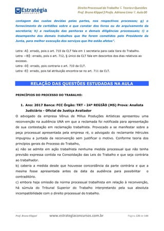 Direito Processual do Trabalho にTeoria eQuestões
Prof. Bruno Klippel ƒ Profa. Adriana Lima に Aula 00
www.estrategiaconcursos.com.brProf. Bruno Klippel Página 120 de 144
contagem das custas devidas pelas partes, nos respectivos processos; g) o
fornecimento de certidões sobre o que constar dos livros ou do arquivamento da
secretaria; h) a realização das penhoras e demais diligências processuais; i) o
desempenho dos demais trabalhos que lhe forem cometidos pelo Presidente da
Junta, para melhor execução dos serviços que lhe estão afetos”.
Letra ―A‖: errado, pois o art. 710 da CLT fala em 1 secretaria para cada Vara do Trabalho.
Letra ―B‖: errado, pois o art. 712, § único da CLT fala em descontos dos dias relativos ao
excesso.
Letra ―D‖: errado, pois contraria o art. 710 da CLT.
Letra ―E‖: errado, pois tal atribuição encontra-se no art. 711 da CLT.
RELAÇÃO DAS QUESTÕES ESTUDADAS NA AULA
PRINCÍPIOS DO PROCESSO DO TRABALHO:
1. Ano: 2017 Banca: FCC Órgão: TRT - 24ª REGIÃO (MS) Prova: Analista
Judiciário - Oficial de Justiça Avaliador
O advogado da empresa Vênus de Millus Produções Artísticas apresentou uma
reconvenção na audiência UNA em que a reclamada foi notificada para apresentação
de sua contestação em reclamação trabalhista. Provocado a se manifestar sobre a
peça processual apresentada pela empresa ré, o advogado do reclamante Hércules
impugnou a juntada da reconvenção sem justificar o motivo. Conforme teoria dos
princípios gerais do Processo do Trabalho,
a) não se admite em ação trabalhista nenhuma medida processual que não tenha
previsão expressa contida na Consolidação das Leis do Trabalho e que seja contrária
ao trabalhador.
b) caberia a medida desde que houvesse concordância da parte contrária e que a
mesma fosse apresentada antes da data da audiência para possibilitar o
contraditório.
c) embora haja omissão da norma processual trabalhista em relação à reconvenção,
há súmula do Tribunal Superior do Trabalho interpretando pela sua absoluta
incompatibilidade com o direito processual do trabalho.
 