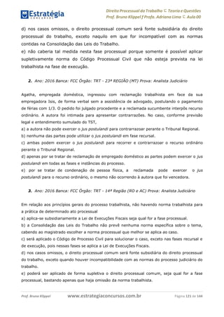 www.estrategiaconcursos.com.brProf. Bruno Klippel Página 121 de 144
Direito Processual do Trabalho にTeoria eQuestões
Prof. Bruno Klippel ƒ Profa. Adriana Lima に Aula 00
d) nos casos omissos, o direito processual comum será fonte subsidiária do direito
processual do trabalho, exceto naquilo em que for incompatível com as normas
contidas na Consolidação das Leis do Trabalho.
e) não caberia tal medida nesta fase processual porque somente é possível aplicar
supletivamente norma do Código Processual Civil que não esteja prevista na lei
trabalhista na fase de execução.
2. Ano: 2016 Banca: FCC Órgão: TRT - 23ª REGIÃO (MT) Prova: Analista Judiciário
Agatha, empregada doméstica, ingressou com reclamação trabalhista em face da sua
empregadora Isis, de forma verbal sem a assistência de advogado, postulando o pagamento
de férias com 1/3. O pedido foi julgado procedente e a reclamada sucumbente interpôs recurso
ordinário. A autora foi intimada para apresentar contrarrazões. No caso, conforme previsão
legal e entendimento sumulado do TST,
a) a autora não pode exercer o jus postulandi para contrarrazoar perante o Tribunal Regional.
b) nenhuma das partes pode utilizar o jus postulandi em fase recursal.
c) ambas podem exercer o jus postulandi para recorrer e contrarrazoar o recurso ordinário
perante o Tribunal Regional.
d) apenas por se tratar de reclamação de empregado doméstico as partes podem exercer o jus
postulandi em todas as fases e instâncias do processo.
e) por se tratar de condenação de pessoa física, a reclamada pode exercer o jus
postulandi para o recurso ordinário, o mesmo não ocorrendo à autora que foi vencedora.
3. Ano: 2016 Banca: FCC Órgão: TRT - 14ª Região (RO e AC) Prova: Analista Judiciário
Em relação aos princípios gerais do processo trabalhista, não havendo norma trabalhista para
a prática de determinado ato processual
a) aplica-se subsidiariamente a Lei de Execuções Fiscais seja qual for a fase processual.
b) a Consolidação das Leis do Trabalho não prevê nenhuma norma específica sobre o tema,
cabendo ao magistrado escolher a norma processual que melhor se aplica ao caso.
c) será aplicado o Código de Processo Civil para solucionar o caso, exceto nas fases recursal e
de execução, pois nessas fases se aplica a Lei de Execuções Fiscais.
d) nos casos omissos, o direito processual comum será fonte subsidiária do direito processual
do trabalho, exceto quando houver incompatibilidade com as normas do processo judiciário do
trabalho.
e) poderá ser aplicado de forma supletiva o direito processual comum, seja qual for a fase
processual, bastando apenas que haja omissão da norma trabalhista.
 