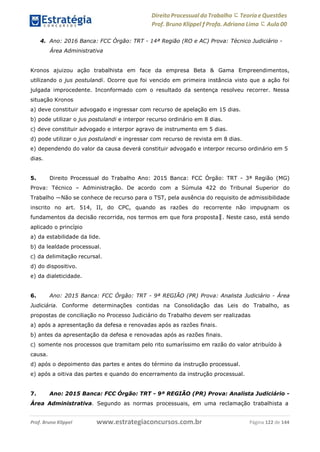 www.estrategiaconcursos.com.brProf. Bruno Klippel Página 122 de 144
Direito Processual do Trabalho にTeoria eQuestões
Prof. Bruno Klippel ƒ Profa. Adriana Lima に Aula 00
4. Ano: 2016 Banca: FCC Órgão: TRT - 14ª Região (RO e AC) Prova: Técnico Judiciário -
Área Administrativa
Kronos ajuizou ação trabalhista em face da empresa Beta & Gama Empreendimentos,
utilizando o jus postulandi. Ocorre que foi vencido em primeira instância visto que a ação foi
julgada improcedente. Inconformado com o resultado da sentença resolveu recorrer. Nessa
situação Kronos
a) deve constituir advogado e ingressar com recurso de apelação em 15 dias.
b) pode utilizar o jus postulandi e interpor recurso ordinário em 8 dias.
c) deve constituir advogado e interpor agravo de instrumento em 5 dias.
d) pode utilizar o jus postulandi e ingressar com recurso de revista em 8 dias.
e) dependendo do valor da causa deverá constituir advogado e interpor recurso ordinário em 5
dias.
5. Direito Processual do Trabalho Ano: 2015 Banca: FCC Órgão: TRT - 3ª Região (MG)
Prova: Técnico – Administração. De acordo com a Súmula 422 do Tribunal Superior do
Trabalho ―Não se conhece de recurso para o TST, pela ausência do requisito de admissibilidade
inscrito no art. 514, II, do CPC, quando as razões do recorrente não impugnam os
fundamentos da decisão recorrida, nos termos em que fora proposta‖. Neste caso, está sendo
aplicado o princípio
a) da estabilidade da lide.
b) da lealdade processual.
c) da delimitação recursal.
d) do dispositivo.
e) da dialeticidade.
6. Ano: 2015 Banca: FCC Órgão: TRT - 9ª REGIÃO (PR) Prova: Analista Judiciário - Área
Judiciária. Conforme determinações contidas na Consolidação das Leis do Trabalho, as
propostas de conciliação no Processo Judiciário do Trabalho devem ser realizadas
a) após a apresentação da defesa e renovadas após as razões finais.
b) antes da apresentação da defesa e renovadas após as razões finais.
c) somente nos processos que tramitam pelo rito sumaríssimo em razão do valor atribuído à
causa.
d) após o depoimento das partes e antes do término da instrução processual.
e) após a oitiva das partes e quando do encerramento da instrução processual.
7. Ano: 2015 Banca: FCC Órgão: TRT - 9ª REGIÃO (PR) Prova: Analista Judiciário -
Área Administrativa. Segundo as normas processuais, em uma reclamação trabalhista a
 