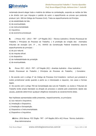 www.estrategiaconcursos.com.brProf. Bruno Klippel Página 123 de 144
Direito Processual do Trabalho にTeoria eQuestões
Prof. Bruno Klippel ƒ Profa. Adriana Lima に Aula 00
reclamada deverá alegar toda a matéria de defesa na contestação, expondo as razões de fato
e de direito com que impugna o pedido do autor e especificando as provas que pretende
produzir (art. 300 do Código de Processo Civil). Trata-se especificamente do Princípio
a) da estabilidade da lide.
b) da eventualidade.
c) da instrumentalidade
d) inquisitivo.
e) da economia processual.
8. ( Prova: FCC - 2013 - TRT - 12ª Região (SC) - Técnico Judiciário / Direito Processual do
Trabalho / Princípios do Processo do Trabalho; ) A proibição da criação dos chamados
tribunais de exceção (art. 5o
, inc. XXXVII da Constituição Federal brasileira) decorre
especificamente do princípio :
a) do juiz natural.
b) do impulso oficial.
c) do dispositivo
d) da inafastabilidade da jurisdição
e) da eventualidade.
9. Prova: FCC - 2013 - TRT - 12ª Região (SC) - Analista Judiciário - Área Judiciária /
Direito Processual do Trabalho / Princípios do Processo do Trabalho; ) Considere:
I. De acordo com o artigo 2o
do Código de Processo Civil brasileiro: nenhum juiz prestará a
tutela jurisdicional senão quando a parte ou o interessado a requerer, nos casos e formas
legais.
II. De acordo com o artigo 765 da Consolidação das Leis do Trabalho: os Juízos e Tribunais do
Trabalho terão ampla liberdade na direção do processo e velarão pelo andamento rápido das
causas, podendo determinar qualquer diligência necessária ao esclarecimento delas.
Nas hipóteses apresentadas estão presentes, respectivamente, os princípios:
a) Juiz natural e Inquisitivo.
b) Imediação e Dispositivo.
c) Imediação e Extrapetição.
d) Dispositivo e Instrumentalidade.
e) Dispositivo e Inquisitivo.
10.Ano: 2016 Banca: FCC Órgão: TRT - 14ª Região (RO e AC) Prova: Técnico Judiciário -
Área Administrativa
 