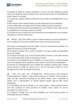 www.estrategiaconcursos.com.brProf. Bruno Klippel Página 124 de 144
Direito Processual do Trabalho にTeoria eQuestões
Prof. Bruno Klippel ƒ Profa. Adriana Lima に Aula 00
O advogado em defesa da empresa reclamada, no curso de uma ação trabalhista, pretende
utilizar uma medida do direito processual comum que não está prevista na Consolidação das
Leis do Trabalho. Tal situação:
a) É possível em qualquer hipótese simplesmente pela omissão da Consolidação das Leis do
Trabalho.
b) Não é possível utilizar medida processual que não esteja prevista em lei trabalhista.
c) Ficará condicionada a verificação judicial e restrita a fase de execução da sentença.
d) É possível diante da omissão da Consolidação das Leis do Trabalho, exceto naquilo em que
for incompatível com o processo judiciário do trabalho.
e) É possível em face da ausência de norma processual da Consolidação das Leis do Trabalho,
restringindo-se a fase de conhecimento.
11. TRT/GO – 2013: Para analisar e julgar os litígios individuais de natureza trabalhista, o
Juiz do Trabalho e os Tribunais do Trabalho devem valer-se de normas processuais
(A) contidas na Consolidação das Leis do Trabalho, na fase de conhecimento do processo, e do
Código de Processo Civil na fase de execução.
(B) do Código de Processo Civil e, de forma subsidiária, das regras contidas na Consolidação
das Leis do Trabalho.
(C) do Código de Processo Civil, na fase de conhecimento do processo, e das regras contidas
na Lei de Execuções Fiscais na fase de execução da sentença.
(D) previstas na Consolidação das Leis do Trabalho e, nos casos omissos, o direito processual
comum será aplicado de forma subsidiária, exceto naquilo em que houver incompatibilidade.
(E) previstas na Consolidação das Leis do Trabalho até a sentença, utilizando toda a matéria
recursal prevista no Código de Processo Civil e, por fim, das regras contidas na Lei de
Execuções Fiscais na fase de execução da sentença.
12. ( Prova: FCC - 2013 - TRT - 18ª Região (GO) - Analista Judiciário - Área Judiciária /
Direito Processual do Trabalho / Teoria Geral do Processo do Trabalho; ) Para processar e
julgar uma ação reclamatória trabalhista ou um dissídio coletivo, tanto o magistrado do
trabalho como o desembargador do Tribunal Regional deverão reger-se pelas normas
estabelecidas
a) na Consolidação das Leis do Trabalho e, nos casos omissos, o direito processual comum
será fonte subsidiária do direito processual do trabalho, exceto naquilo em que for
incompatível com essas normas.
b) no Código de Processo Civil e, de forma subsidiária, por normas gerais previstas na
Consolidação das Leis do Trabalho.
 