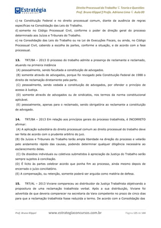 www.estrategiaconcursos.com.brProf. Bruno Klippel Página 125 de 144
Direito Processual do Trabalho にTeoria eQuestões
Prof. Bruno Klippel ƒ Profa. Adriana Lima に Aula 00
c) na Constituição Federal e no direito processual comum, diante da ausência de regras
específicas na Consolidação das Leis do Trabalho.
d) somente no Código Processual Civil, conforme o poder de direção geral do processo
determinado aos Juízos e Tribunais do Trabalho.
e) na Consolidação das Leis do Trabalho ou na Lei de Execuções Fiscais, ou ainda, no Código
Processual Civil, cabendo a escolha às partes, conforme a situação, e de acordo com a fase
processual.
13. TRT/BA – 2013 O processo do trabalho admite a presença de reclamante e reclamado,
atuando na primeira instância
(A) pessoalmente, sendo facultada a constituição de advogados.
(B) somente através de advogados, porque foi revogado pela Constituição Federal de 1988 o
direito de reclamação diretamente pela parte.
(C) pessoalmente, sendo vedada a constituição de advogados, por ofender o princípio de
acesso à Justiça.
(D) somente através de advogados ou de sindicatos, nos termos da norma constitucional
aplicável.
(E) pessoalmente, apenas para o reclamado, sendo obrigatória ao reclamante a constituição
de advogado.
14. TRT/BA – 2013 Em relação aos princípios gerais do processo trabalhista, é INCORRETO
afirmar:
(A) A aplicação subsidiária do direito processual comum ao direito processual do trabalho deve
ser feita de acordo com o prudente arbítrio do juiz.
(B) Os Juízos e Tribunais do Trabalho terão ampla liberdade na direção do processo e velarão
pelo andamento rápido das causas, podendo determinar qualquer diligência necessária ao
esclarecimento delas.
(C) Os dissídios individuais ou coletivos submetidos à apreciação da Justiça do Trabalho serão
sempre sujeitos à conciliação.
(D) É lícito às partes celebrar acordo que ponha fim ao processo, ainda mesmo depois de
encerrado o juízo conciliatório.
(E) A compensação, ou retenção, somente poderá ser arguida como matéria de defesa.
15. TRT/AL – 2013 Viviane compareceu ao distribuidor da Justiça Trabalhista objetivando a
propositura de uma reclamação trabalhista verbal. Após a sua distribuição, Viviane foi
advertida de que deveria comparecer na secretaria da Vara competente no prazo de cinco dias
para que a reclamação trabalhista fosse reduzida a termo. De acordo com a Consolidação das
 