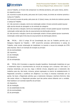 www.estrategiaconcursos.com.brProf. Bruno Klippel Página 126 de 144
Direito Processual do Trabalho にTeoria eQuestões
Prof. Bruno Klippel ƒ Profa. Adriana Lima に Aula 00
Leis do Trabalho, se Viviane não comparecer na referida secretaria, sem justo motivo, dentro
do respectivo prazo,
(A) incorrerá na pena de perda, pelo prazo de 6 (seis) meses, do direito de reclamar perante a
Justiça do Trabalho.
(B) incorrerá na pena de perda, pelo prazo de 12 (doze) meses, do direito de reclamar perante
a Justiça do Trabalho.
(C) não ocorrerá a redução a termo da reclamação verbal e Viviane somente poderá ajuizar
ação escrita através de advogado ou do sindicato da categoria.
(D) não ocorrerá a redução a termo da reclamação verbal e Viviane poderá ajuizar novamente
reclamação verbal após dez dias do arquivamento da distribuição anterior.
(E) não ocorrerá a redução a termo da reclamação verbal e Viviane poderá ajuizar novamente
reclamação verbal após trinta dias do arquivamento da distribuição anterior.
16. TRT/AL – 2013 O artigo 39 da Consolidação das Leis do Trabalho permite que a
Delegacia Regional do Trabalho − DRT encaminhe processo administrativo à Justiça do
Trabalho, onde conste reclamação de trabalhador no tocante a recusa de anotação da CTPS
pela empresa. Este é um exemplo de exceção ao princípio
(A) da eventualidade.
(B) inquisitivo.
(C) da imediação.
(D) dispositivo.
(E) da extrapetição.
17. TRT/AL 2013 Considere a seguinte situação hipotética: Reclamação trabalhista em que
a reclamante requer o reconhecimento do vínculo de emprego com a empresa ―GHJ Ltda.‖. A
empresa reclamada, por sua vez, nega o referido vínculo, alegando que a reclamante não
trabalhou para ela, não tendo, inclusive, jamais ingressado no interior do estabelecimento. O
Magistrado converteu a audiência em diligência e se dirigiu à empresa reclamada com as
partes. No local, o Magistrado solicitou que a reclamante indicasse o banheiro feminino. Esta
não soube indicar e o Magistrado percebeu qual das partes estava faltando com a verdade.
Esta hipótese é um exemplo específico do princípio
(A) dispositivo.
(B) da imediação.
(C) da estabilidade da lide.
(D) da eventualidade.
(E) da perempção.
 