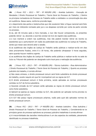 www.estrategiaconcursos.com.brProf. Bruno Klippel Página 127 de 144
Direito Processual do Trabalho にTeoria eQuestões
Prof. Bruno Klippel ƒ Profa. Adriana Lima に Aula 00
18. ( Prova: FCC – 2013 – TRT - 9ª REGIÃO (PR) - Analista Judiciário - Execução de
Mandados / Direito Processual do Trabalho / Teoria Geral do Processo do Trabalho; ) Dentre
os princípios norteadores do Processo do Trabalho estão a oralidade e a concentração dos atos
em audiência. Nessa seara, conforme previsão legal,
a) o depoimento das partes e testemunhas que não souberem falar a língua nacional será feito
por meio de intérprete nomeado pelo juiz e as despesas correrão por conta da parte vencida
no processo.
b) se, até 30 minutos após a hora marcada, o Juiz não houver comparecido, os presentes
poderão retirar- se, devendo o ocorrido constar do livro de registro das audiências.
c) o Juiz manterá a ordem nas audiências, mas não poderá mandar retirar do recinto os
assistentes que a perturbarem em razão da publicidade das audiências na Justiça do Trabalho,
sendo que nesse caso deverá adiar a sessão.
d) as audiências dos órgãos da Justiça do Trabalho serão públicas e realizar-se-ão em dias
úteis previamente fixados, entre 8 e 18 horas, não podendo ultrapassar 5 horas seguidas,
salvo quando houver matéria urgente.
e) as audiências dos órgãos da Justiça do Trabalho serão públicas e realizar-se-ão na sede do
Juízo ou Tribunal não podendo ser designado outro local para a realização das audiências.
19. ( Prova: FCC – 2013 – TRT – 9ª REGIÃO (PR) - Técnico Judiciário - Área Administrativa
/ Direito Processual do Trabalho / Teoria Geral do Processo do Trabalho; ) Quanto ao processo
judiciário do trabalho, é correto afirmar:
a) Nos casos omissos, o direito processual comum será fonte subsidiária do direito processual
do trabalho, exceto naquilo em que for incompatível com as regras da CLT.
b) O direito processual comum é fonte primária, sendo aplicadas as normas processuais
contidas na CLT de forma subsidiária.
c) Havendo omissão da CLT sempre serão aplicadas as regras do direito processual comum
como fonte subsidiária.
d) Aplicam-se apenas as regras contidas na CLT, não podendo ser aplicada norma prevista no
direito processual comum.
e) A CLT não possui regras processuais próprias, razão pela qual são aplicadas normas do
direito processual comum.
20. ( Prova: FCC - 2013 - TRT - 1ª REGIÃO (RJ) - Analista Judiciário - Área Judiciária /
Direito Processual do Trabalho / Teoria Geral do Processo do Trabalho; ) Considerando-se os
princípios gerais do processo aplicáveis ao processo judiciário trabalhista é correto afirmar:
a) A irrecorribilidade das decisões interlocutórias é um dos aspectos da oralidade, plenamente
identificado no processo trabalhista.
 