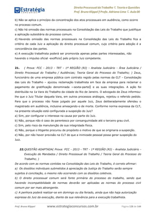 www.estrategiaconcursos.com.brProf. Bruno Klippel Página 128 de 144
Direito Processual do Trabalho にTeoria eQuestões
Prof. Bruno Klippel ƒ Profa. Adriana Lima に Aula 00
b) Não se aplica o princípio da concentração dos atos processuais em audiência, como ocorre
no processo comum.
c) Não há omissão das normas processuais na Consolidação das Leis do Trabalho que justifique
a aplicação subsidiária do processo comum.
d) Havendo omissão das normas processuais na Consolidação das Leis do Trabalho fica a
critério de cada Juiz a aplicação do direito processual comum, cujo critério para adoção é a
concordância das partes.
e) A execução trabalhista poderá ser promovida apenas pelas partes interessadas, não
havendo o impulso oficial ―exofficio‖ pelo próprio Juiz competente.
21. ( Prova: FCC - 2013 - TRT - 1ª REGIÃO (RJ) - Analista Judiciário - Área Judiciária /
Direito Processual do Trabalho / Audiências; Teoria Geral do Processo do Trabalho; ) Zeus,
funcionário de uma empresa pública com contrato regido pelas normas da CLT - Consolidação
das Leis do Trabalho – ajuizou reclamação trabalhista em face da empresa para reclamar o
pagamento de gratificação denominada ―sexta-parte‖ e as suas integrações. A ação foi
distribuída na 1a Vara do Trabalho da cidade do Rio de Janeiro. O advogado de Zeus informou-
lhe que o Juiz Titular daquela Vara, em outros processos análogos, rejeitou o referido pedido.
Para que o processo não fosse julgado por aquele Juiz, Zeus deliberadamente ofendeu o
magistrado em audiência, inclusive ameaçando-o de morte. Conforme norma expressa da CLT,
na presente situação está configurada a suspeição do Juiz?
a) Sim, por configurar o interesse na causa por parte do Juiz.
b) Não, porque não é caso de parentesco por consanguinidade até o terceiro grau civil.
c) Sim, pelo risco da manutenção de sua integridade física.
d) Não, porque o litigante procurou de propósito o motivo de que se originaria a suspeição.
e) Não, por não haver previsão na CLT de que a inimizade pessoal possa gerar suspeição do
Juiz.
22.QUESTÃO ADAPTADA( Prova: FCC - 2013 - TRT - 1ª REGIÃO (RJ) - Analista Judiciário -
Execução de Mandados / Direito Processual do Trabalho / Teoria Geral do Processo do
Trabalho; )
De acordo com as normas contidas na Consolidação das Leis do Trabalho, é correto afirmar:
a) Os dissídios individuais submetidos à apreciação da Justiça do Trabalho serão sempre
sujeitos à conciliação, o mesmo não ocorrendo com os dissídios coletivos.
b) O direito processual comum será fonte primária do processo do trabalho, sendo que
havendo incompatibilidade de normas deverão ser aplicadas as normas do processo civil
comum por ser mais abrangente.
c) A penhora poderá realizar-se em domingo ou dia feriado, ainda que não haja autorização
expressa do Juiz da execução, diante da sua relevância para a execução trabalhista.
 