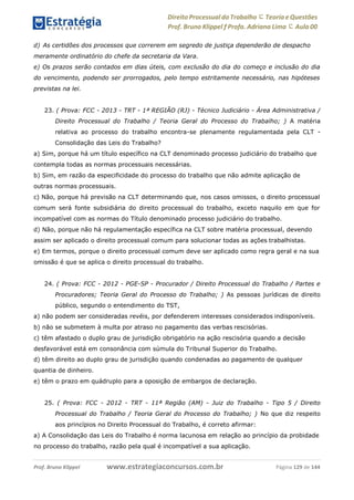 www.estrategiaconcursos.com.brProf. Bruno Klippel Página 129 de 144
Direito Processual do Trabalho にTeoria eQuestões
Prof. Bruno Klippel ƒ Profa. Adriana Lima に Aula 00
d) As certidões dos processos que correrem em segredo de justiça dependerão de despacho
meramente ordinatório do chefe da secretaria da Vara.
e) Os prazos serão contados em dias úteis, com exclusão do dia do começo e inclusão do dia
do vencimento, podendo ser prorrogados, pelo tempo estritamente necessário, nas hipóteses
previstas na lei.
23. ( Prova: FCC - 2013 - TRT - 1ª REGIÃO (RJ) - Técnico Judiciário - Área Administrativa /
Direito Processual do Trabalho / Teoria Geral do Processo do Trabalho; ) A matéria
relativa ao processo do trabalho encontra-se plenamente regulamentada pela CLT -
Consolidação das Leis do Trabalho?
a) Sim, porque há um título específico na CLT denominado processo judiciário do trabalho que
contempla todas as normas processuais necessárias.
b) Sim, em razão da especificidade do processo do trabalho que não admite aplicação de
outras normas processuais.
c) Não, porque há previsão na CLT determinando que, nos casos omissos, o direito processual
comum será fonte subsidiária do direito processual do trabalho, exceto naquilo em que for
incompatível com as normas do Título denominado processo judiciário do trabalho.
d) Não, porque não há regulamentação específica na CLT sobre matéria processual, devendo
assim ser aplicado o direito processual comum para solucionar todas as ações trabalhistas.
e) Em termos, porque o direito processual comum deve ser aplicado como regra geral e na sua
omissão é que se aplica o direito processual do trabalho.
24. ( Prova: FCC - 2012 - PGE-SP - Procurador / Direito Processual do Trabalho / Partes e
Procuradores; Teoria Geral do Processo do Trabalho; ) As pessoas jurídicas de direito
público, segundo o entendimento do TST,
a) não podem ser consideradas revéis, por defenderem interesses considerados indisponíveis.
b) não se submetem à multa por atraso no pagamento das verbas rescisórias.
c) têm afastado o duplo grau de jurisdição obrigatório na ação rescisória quando a decisão
desfavorável está em consonância com súmula do Tribunal Superior do Trabalho.
d) têm direito ao duplo grau de jurisdição quando condenadas ao pagamento de qualquer
quantia de dinheiro.
e) têm o prazo em quádruplo para a oposição de embargos de declaração.
25. ( Prova: FCC - 2012 - TRT - 11ª Região (AM) - Juiz do Trabalho - Tipo 5 / Direito
Processual do Trabalho / Teoria Geral do Processo do Trabalho; ) No que diz respeito
aos princípios no Direito Processual do Trabalho, é correto afirmar:
a) A Consolidação das Leis do Trabalho é norma lacunosa em relação ao princípio da probidade
no processo do trabalho, razão pela qual é incompatível a sua aplicação.
 