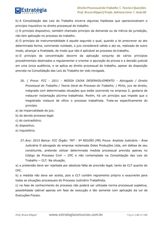 Direito Processual do Trabalho にTeoria eQuestões
Prof. Bruno Klippel ƒ Profa. Adriana Lima に Aula 00
www.estrategiaconcursos.com.brProf. Bruno Klippel Página 130 de 144
b) A Consolidação das Leis do Trabalho encerra algumas hipóteses que operacionalizam o
princípio inquisitivo no direito processual do trabalho.
c) O princípio dispositivo, também chamado princípio da demanda ou da inércia da jurisdição,
não tem aplicação no processo do trabalho.
d) O princípio da instrumentalidade é aquele segundo o qual, quando a lei prescrever ao ato
determinada forma, cominando nulidade, o juiz considerará válido o ato se, realizado de outro
modo, alcançar a finalidade, de modo que não é aplicável ao processo do trabalho.
e) O princípio da concentração decorre da aplicação conjunta de vários princípios
procedimentais destinados a regulamentar e orientar a apuração de provas e a decisão judicial
em uma única audiência, e se aplica ao direito processual do trabalho, apesar da disposição
prevista na Consolidação das Leis do Trabalho ter sido revogada.
26. ( Prova: FCC - 2011 - NOSSA CAIXA DESENVOLVIMENTO - Advogado / Direito
Processual do Trabalho / Teoria Geral do Processo do Trabalho; ) Mirto, juiz de direito,
indignado com determinadas situações que estão ocorrendo na empresa Z, gostaria de
instaurar reclamação plúrima trabalhista. Porém, há um princípio que impede que o
magistrado instaure de ofício o processo trabalhista. Trata-se especificamente do
princípio
a) da imparcialidade do juiz.
b) do devido processo legal.
c) do contraditório.
d) dispositivo.
e) inquisitório.
27. Ano: 2015 Banca: FCC Órgão: TRT - 9ª REGIÃO (PR) Prova: Analista Judiciário - Área
Judiciária O advogado da empresa reclamada Ostes Produções Ltda, em defesa de seu
constituinte, pretende utilizar determinada medida processual prevista apenas no
Código de Processo Civil − CPC e não contemplada na Consolidação das Leis do
Trabalho − CLT. Na situação,
a) a pretensão deve ser rejeitada por absoluta falta de previsão legal, tanto da CLT quanto do
CPC.
b) a medida não deve ser aceita, pois a CLT contém regramento próprio e exauriente para
todas as situações processuais do Processo Judiciário Trabalhista.
c) na fase de conhecimento do processo não poderá ser utilizada norma processual supletiva,
possibilidade cabível apenas em fase de execução e tão somente com aplicação da Lei de
Execuções Fiscais.
 