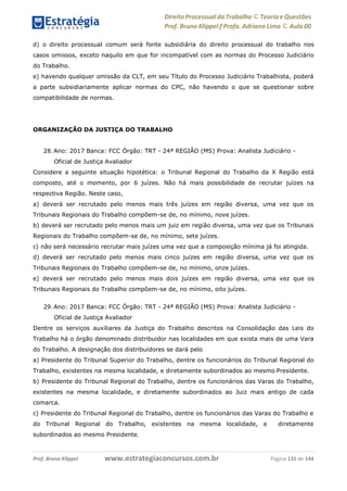 Direito Processual do Trabalho にTeoria eQuestões
Prof. Bruno Klippel ƒ Profa. Adriana Lima に Aula 00
www.estrategiaconcursos.com.brProf. Bruno Klippel Página 131 de 144
d) o direito processual comum será fonte subsidiária do direito processual do trabalho nos
casos omissos, exceto naquilo em que for incompatível com as normas do Processo Judiciário
do Trabalho.
e) havendo qualquer omissão da CLT, em seu Título do Processo Judiciário Trabalhista, poderá
a parte subsidiariamente aplicar normas do CPC, não havendo o que se questionar sobre
compatibilidade de normas.
ORGANIZAÇÃO DA JUSTIÇA DO TRABALHO
28. Ano: 2017 Banca: FCC Órgão: TRT - 24ª REGIÃO (MS) Prova: Analista Judiciário -
Oficial de Justiça Avaliador
Considere a seguinte situação hipotética: o Tribunal Regional do Trabalho da X Região está
composto, até o momento, por 6 juízes. Não há mais possibilidade de recrutar juízes na
respectiva Região. Neste caso,
a) deverá ser recrutado pelo menos mais três juízes em região diversa, uma vez que os
Tribunais Regionais do Trabalho compõem-se de, no mínimo, nove juízes.
b) deverá ser recrutado pelo menos mais um juiz em região diversa, uma vez que os Tribunais
Regionais do Trabalho compõem-se de, no mínimo, sete juízes.
c) não será necessário recrutar mais juízes uma vez que a composição mínima já foi atingida.
d) deverá ser recrutado pelo menos mais cinco juízes em região diversa, uma vez que os
Tribunais Regionais do Trabalho compõem-se de, no mínimo, onze juízes.
e) deverá ser recrutado pelo menos mais dois juízes em região diversa, uma vez que os
Tribunais Regionais do Trabalho compõem-se de, no mínimo, oito juízes.
29. Ano: 2017 Banca: FCC Órgão: TRT - 24ª REGIÃO (MS) Prova: Analista Judiciário -
Oficial de Justiça Avaliador
Dentre os serviços auxiliares da Justiça do Trabalho descritos na Consolidação das Leis do
Trabalho há o órgão denominado distribuidor nas localidades em que exista mais de uma Vara
do Trabalho. A designação dos distribuidores se dará pelo
a) Presidente do Tribunal Superior do Trabalho, dentre os funcionários do Tribunal Regional do
Trabalho, existentes na mesma localidade, e diretamente subordinados ao mesmo Presidente.
b) Presidente do Tribunal Regional do Trabalho, dentre os funcionários das Varas do Trabalho,
existentes na mesma localidade, e diretamente subordinados ao Juiz mais antigo de cada
comarca.
c) Presidente do Tribunal Regional do Trabalho, dentre os funcionários das Varas do Trabalho e
do Tribunal Regional do Trabalho, existentes na mesma localidade, e diretamente
subordinados ao mesmo Presidente.
 