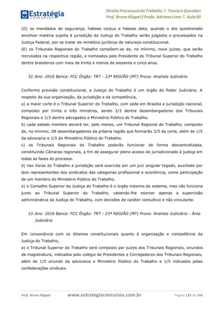 Direito Processual do Trabalho にTeoria eQuestões
Prof. Bruno Klippel ƒ Profa. Adriana Lima に Aula 00
www.estrategiaconcursos.com.brProf. Bruno Klippel Página 133 de 144
(D) os mandados de segurança, habeas corpus e habeas data, quando o ato questionado
envolver matéria sujeita à jurisdição da Justiça do Trabalho serão julgados e processados na
Justiça Federal, por se tratar de remédios jurídicos de natureza constitucional.
(E) os Tribunais Regionais do Trabalho compõem-se de, no mínimo, nove juízes, que serão
recrutados na respectiva região, e nomeados pelo Presidente do Tribunal Superior do Trabalho
dentre brasileiros com mais de trinta e menos de sessenta e cinco anos.
32. Ano: 2016 Banca: FCC Órgão: TRT - 23ª REGIÃO (MT) Prova: Analista Judiciário
Conforme previsão constitucional, a Justiça do Trabalho é um órgão do Poder Judiciário. A
respeito da sua organização, da jurisdição e da competência,
a) a maior corte é o Tribunal Superior do Trabalho, com sede em Brasília e jurisdição nacional,
composto por trinta e três ministros, sendo 2/3 dentre desembargadores dos Tribunais
Regionais e 1/3 dentre advogados e Ministério Público do Trabalho.
b) cada estado membro deverá ter, pelo menos, um Tribunal Regional do Trabalho, composto
de, no mínimo, 08 desembargadores da própria região que formarão 3/5 da corte, além de 1/5
da advocacia e 1/5 do Ministério Público do Trabalho.
c) os Tribunais Regionais do Trabalho poderão funcionar de forma descentralizada,
constituindo Câmaras regionais, a fim de assegurar pleno acesso do jurisdicionado à justiça em
todas as fases do processo.
d) nas Varas do Trabalho a jurisdição será exercida por um juiz singular togado, auxiliado por
dois representantes dos sindicatos das categorias profissional e econômica, coma participação
de um membro do Ministério Público do Trabalho.
e) o Conselho Superior da Justiça do Trabalho é o órgão máximo do sistema, mas não funciona
junto ao Tribunal Superior do Trabalho, cabendo-lhe exercer apenas a supervisão
administrativa da Justiça do Trabalho, com decisões de caráter consultivo e não vinculante.
33. Ano: 2016 Banca: FCC Órgão: TRT - 23ª REGIÃO (MT) Prova: Analista Judiciário - Área
Judiciária
Em consonância com os ditames constitucionais quanto à organização e competência da
Justiça do Trabalho,
a) o Tribunal Superior do Trabalho será composto por juízes dos Tribunais Regionais, oriundos
da magistratura, indicados pelo colégio de Presidentes e Corregedores dos Tribunais Regionais,
além de 1/5 oriundo da advocacia e Ministério Público do Trabalho e 1/5 indicados pelas
confederações sindicais.
 