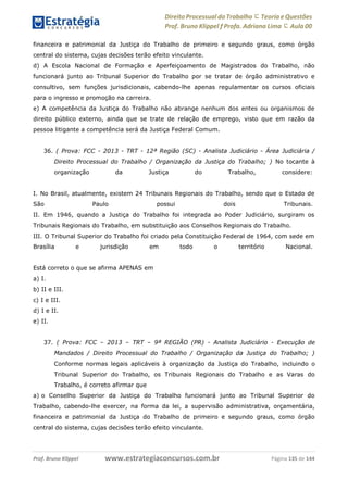 Direito Processual do Trabalho にTeoria eQuestões
Prof. Bruno Klippel ƒ Profa. Adriana Lima に Aula 00
www.estrategiaconcursos.com.brProf. Bruno Klippel Página 135 de 144
financeira e patrimonial da Justiça do Trabalho de primeiro e segundo graus, como órgão
central do sistema, cujas decisões terão efeito vinculante.
d) A Escola Nacional de Formação e Aperfeiçoamento de Magistrados do Trabalho, não
funcionará junto ao Tribunal Superior do Trabalho por se tratar de órgão administrativo e
consultivo, sem funções jurisdicionais, cabendo-lhe apenas regulamentar os cursos oficiais
para o ingresso e promoção na carreira.
e) A competência da Justiça do Trabalho não abrange nenhum dos entes ou organismos de
direito público externo, ainda que se trate de relação de emprego, visto que em razão da
pessoa litigante a competência será da Justiça Federal Comum.
36. ( Prova: FCC - 2013 - TRT - 12ª Região (SC) - Analista Judiciário - Área Judiciária /
Direito Processual do Trabalho / Organização da Justiça do Trabalho; ) No tocante à
organização da Justiça do Trabalho, considere:
I. No Brasil, atualmente, existem 24 Tribunais Regionais do Trabalho, sendo que o Estado de
São Paulo possui dois Tribunais.
II. Em 1946, quando a Justiça do Trabalho foi integrada ao Poder Judiciário, surgiram os
Tribunais Regionais do Trabalho, em substituição aos Conselhos Regionais do Trabalho.
III. O Tribunal Superior do Trabalho foi criado pela Constituição Federal de 1964, com sede em
Brasília e jurisdição em todo o território Nacional.
Está correto o que se afirma APENAS em
a) I.
b) II e III.
c) I e III.
d) I e II.
e) II.
37. ( Prova: FCC – 2013 – TRT – 9ª REGIÃO (PR) - Analista Judiciário - Execução de
Mandados / Direito Processual do Trabalho / Organização da Justiça do Trabalho; )
Conforme normas legais aplicáveis à organização da Justiça do Trabalho, incluindo o
Tribunal Superior do Trabalho, os Tribunais Regionais do Trabalho e as Varas do
Trabalho, é correto afirmar que
a) o Conselho Superior da Justiça do Trabalho funcionará junto ao Tribunal Superior do
Trabalho, cabendo-lhe exercer, na forma da lei, a supervisão administrativa, orçamentária,
financeira e patrimonial da Justiça do Trabalho de primeiro e segundo graus, como órgão
central do sistema, cujas decisões terão efeito vinculante.
 