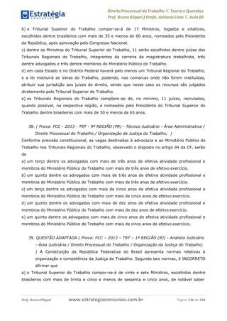 Direito Processual do Trabalho にTeoria eQuestões
Prof. Bruno Klippel ƒ Profa. Adriana Lima に Aula 00
www.estrategiaconcursos.com.brProf. Bruno Klippel Página 136 de 144
b) o Tribunal Superior do Trabalho compor-se-á de 17 Ministros, togados e vitalícios,
escolhidos dentre brasileiros com mais de 35 e menos de 60 anos, nomeados pelo Presidente
da República, após aprovação pelo Congresso Nacional.
c) dentre os Ministros do Tribunal Superior do Trabalho, 11 serão escolhidos dentre juízes dos
Tribunais Regionais do Trabalho, integrantes da carreira da magistratura trabalhista, três
dentre advogados e três dentre membros do Ministério Público do Trabalho.
d) em cada Estado e no Distrito Federal haverá pelo menos um Tribunal Regional do Trabalho,
e a lei instituirá as Varas do Trabalho, podendo, nas comarcas onde não forem instituídas,
atribuir sua jurisdição aos juízes de direito, sendo que nesse caso os recursos são julgados
diretamente pelo Tribunal Superior do Trabalho.
e) os Tribunais Regionais do Trabalho compõem-se de, no mínimo, 11 juízes, recrutados,
quando possível, na respectiva região, e nomeados pelo Presidente do Tribunal Superior do
Trabalho dentre brasileiros com mais de 30 e menos de 65 anos.
38. ( Prova: FCC - 2013 - TRT - 9ª REGIÃO (PR) - Técnico Judiciário - Área Administrativa /
Direito Processual do Trabalho / Organização da Justiça do Trabalho; )
Conforme previsão constitucional, as vagas destinadas à advocacia e ao Ministério Público do
Trabalho nos Tribunais Regionais do Trabalho, observado o disposto no artigo 94 da CF, serão
de
a) um terço dentre os advogados com mais de três anos de efetiva atividade profissional e
membros do Ministério Público do Trabalho com mais de três anos de efetivo exercício.
b) um quinto dentre os advogados com mais de três anos de efetiva atividade profissional e
membros do Ministério Público do Trabalho com mais de três anos de efetivo exercício.
c) um terço dentre os advogados com mais de cinco anos de efetiva atividade profissional e
membros do Ministério Público do Trabalho com mais de cinco anos de efetivo exercício.
d) um quinto dentre os advogados com mais de dez anos de efetiva atividade profissional e
membros do Ministério Público do Trabalho com mais de dez anos de efetivo exercício.
e) um quinto dentre os advogados com mais de cinco anos de efetiva atividade profissional e
membros do Ministério Público do Trabalho com mais de cinco anos de efetivo exercício.
39. QUESTÃO ADAPTADA ( Prova: FCC – 2013 – TRT – 1ª REGIÃO (RJ) - Analista Judiciário
- Área Judiciária / Direito Processual do Trabalho / Organização da Justiça do Trabalho;
) A Constituição da República Federativa do Brasil apresenta normas relativas à
organização e competência da Justiça do Trabalho. Segundo tais normas, é INCORRETO
afirmar que
a) o Tribunal Superior do Trabalho compor-se-á de vinte e sete Ministros, escolhidos dentre
brasileiros com mais de trinta e cinco e menos de sessenta e cinco anos, de notável saber
 