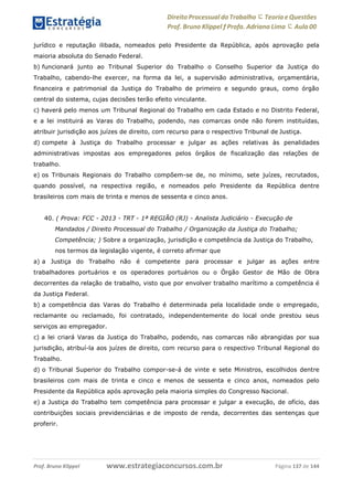 Direito Processual do Trabalho にTeoria eQuestões
Prof. Bruno Klippel ƒ Profa. Adriana Lima に Aula 00
www.estrategiaconcursos.com.brProf. Bruno Klippel Página 137 de 144
jurídico e reputação ilibada, nomeados pelo Presidente da República, após aprovação pela
maioria absoluta do Senado Federal.
b) funcionará junto ao Tribunal Superior do Trabalho o Conselho Superior da Justiça do
Trabalho, cabendo-lhe exercer, na forma da lei, a supervisão administrativa, orçamentária,
financeira e patrimonial da Justiça do Trabalho de primeiro e segundo graus, como órgão
central do sistema, cujas decisões terão efeito vinculante.
c) haverá pelo menos um Tribunal Regional do Trabalho em cada Estado e no Distrito Federal,
e a lei instituirá as Varas do Trabalho, podendo, nas comarcas onde não forem instituídas,
atribuir jurisdição aos juízes de direito, com recurso para o respectivo Tribunal de Justiça.
d) compete à Justiça do Trabalho processar e julgar as ações relativas às penalidades
administrativas impostas aos empregadores pelos órgãos de fiscalização das relações de
trabalho.
e) os Tribunais Regionais do Trabalho compõem-se de, no mínimo, sete juízes, recrutados,
quando possível, na respectiva região, e nomeados pelo Presidente da República dentre
brasileiros com mais de trinta e menos de sessenta e cinco anos.
40. ( Prova: FCC - 2013 - TRT - 1ª REGIÃO (RJ) - Analista Judiciário - Execução de
Mandados / Direito Processual do Trabalho / Organização da Justiça do Trabalho;
Competência; ) Sobre a organização, jurisdição e competência da Justiça do Trabalho,
nos termos da legislação vigente, é correto afirmar que
a) a Justiça do Trabalho não é competente para processar e julgar as ações entre
trabalhadores portuários e os operadores portuários ou o Órgão Gestor de Mão de Obra
decorrentes da relação de trabalho, visto que por envolver trabalho marítimo a competência é
da Justiça Federal.
b) a competência das Varas do Trabalho é determinada pela localidade onde o empregado,
reclamante ou reclamado, foi contratado, independentemente do local onde prestou seus
serviços ao empregador.
c) a lei criará Varas da Justiça do Trabalho, podendo, nas comarcas não abrangidas por sua
jurisdição, atribuí-la aos juízes de direito, com recurso para o respectivo Tribunal Regional do
Trabalho.
d) o Tribunal Superior do Trabalho compor-se-á de vinte e sete Ministros, escolhidos dentre
brasileiros com mais de trinta e cinco e menos de sessenta e cinco anos, nomeados pelo
Presidente da República após aprovação pela maioria simples do Congresso Nacional.
e) a Justiça do Trabalho tem competência para processar e julgar a execução, de ofício, das
contribuições sociais previdenciárias e de imposto de renda, decorrentes das sentenças que
proferir.
 