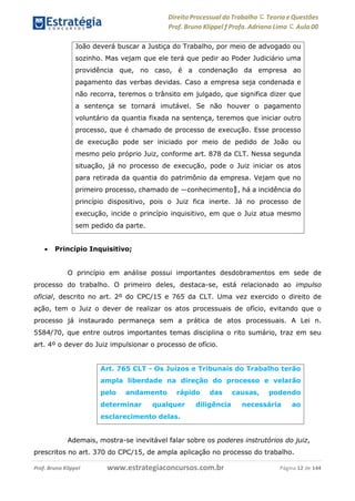 Direito Processual do Trabalho にTeoria eQuestões
Prof. Bruno Klippel ƒ Profa. Adriana Lima に Aula 00
www.estrategiaconcursos.com.brProf. Bruno Klippel Página 12 de 144
 Princípio Inquisitivo;
O princípio em análise possui importantes desdobramentos em sede de
processo do trabalho. O primeiro deles, destaca-se, está relacionado ao impulso
oficial, descrito no art. 2º do CPC/15 e 765 da CLT. Uma vez exercido o direito de
ação, tem o Juiz o dever de realizar os atos processuais de ofício, evitando que o
processo já instaurado permaneça sem a prática de atos processuais. A Lei n.
5584/70, que entre outros importantes temas disciplina o rito sumário, traz em seu
art. 4º o dever do Juiz impulsionar o processo de ofício.
Ademais, mostra-se inevitável falar sobre os poderes instrutórios do juiz,
prescritos no art. 370 do CPC/15, de ampla aplicação no processo do trabalho.
João deverá buscar a Justiça do Trabalho, por meio de advogado ou
sozinho. Mas vejam que ele terá que pedir ao Poder Judiciário uma
providência que, no caso, é a condenação da empresa ao
pagamento das verbas devidas. Caso a empresa seja condenada e
não recorra, teremos o trânsito em julgado, que significa dizer que
a sentença se tornará imutável. Se não houver o pagamento
voluntário da quantia fixada na sentença, teremos que iniciar outro
processo, que é chamado de processo de execução. Esse processo
de execução pode ser iniciado por meio de pedido de João ou
mesmo pelo próprio Juiz, conforme art. 878 da CLT. Nessa segunda
situação, já no processo de execução, pode o Juiz iniciar os atos
para retirada da quantia do patrimônio da empresa. Vejam que no
primeiro processo, chamado de ―conhecimento‖, há a incidência do
princípio dispositivo, pois o Juiz fica inerte. Já no processo de
execução, incide o princípio inquisitivo, em que o Juiz atua mesmo
sem pedido da parte.
Art. 765 CLT - Os Juízos e Tribunais do Trabalho terão
ampla liberdade na direção do processo e velarão
pelo andamento rápido das causas, podendo
determinar qualquer diligência necessária ao
esclarecimento delas.
 