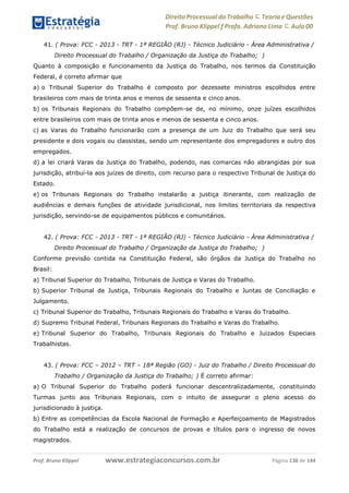 Direito Processual do Trabalho にTeoria eQuestões
Prof. Bruno Klippel ƒ Profa. Adriana Lima に Aula 00
www.estrategiaconcursos.com.brProf. Bruno Klippel Página 138 de 144
41. ( Prova: FCC - 2013 - TRT - 1ª REGIÃO (RJ) - Técnico Judiciário - Área Administrativa /
Direito Processual do Trabalho / Organização da Justiça do Trabalho; )
Quanto à composição e funcionamento da Justiça do Trabalho, nos termos da Constituição
Federal, é correto afirmar que
a) o Tribunal Superior do Trabalho é composto por dezessete ministros escolhidos entre
brasileiros com mais de trinta anos e menos de sessenta e cinco anos.
b) os Tribunais Regionais do Trabalho compõem-se de, no mínimo, onze juízes escolhidos
entre brasileiros com mais de trinta anos e menos de sessenta e cinco anos.
c) as Varas do Trabalho funcionarão com a presença de um Juiz do Trabalho que será seu
presidente e dois vogais ou classistas, sendo um representante dos empregadores e outro dos
empregados.
d) a lei criará Varas da Justiça do Trabalho, podendo, nas comarcas não abrangidas por sua
jurisdição, atribuí-la aos juízes de direito, com recurso para o respectivo Tribunal de Justiça do
Estado.
e) os Tribunais Regionais do Trabalho instalarão a justiça itinerante, com realização de
audiências e demais funções de atividade jurisdicional, nos limites territoriais da respectiva
jurisdição, servindo-se de equipamentos públicos e comunitários.
42. ( Prova: FCC - 2013 - TRT - 1ª REGIÃO (RJ) - Técnico Judiciário - Área Administrativa /
Direito Processual do Trabalho / Organização da Justiça do Trabalho; )
Conforme previsão contida na Constituição Federal, são órgãos da Justiça do Trabalho no
Brasil:
a) Tribunal Superior do Trabalho, Tribunais de Justiça e Varas do Trabalho.
b) Superior Tribunal de Justiça, Tribunais Regionais do Trabalho e Juntas de Conciliação e
Julgamento.
c) Tribunal Superior do Trabalho, Tribunais Regionais do Trabalho e Varas do Trabalho.
d) Supremo Tribunal Federal, Tribunais Regionais do Trabalho e Varas do Trabalho.
e) Tribunal Superior do Trabalho, Tribunais Regionais do Trabalho e Juizados Especiais
Trabalhistas.
43. ( Prova: FCC – 2012 – TRT – 18ª Região (GO) - Juiz do Trabalho / Direito Processual do
Trabalho / Organização da Justiça do Trabalho; ) É correto afirmar:
a) O Tribunal Superior do Trabalho poderá funcionar descentralizadamente, constituindo
Turmas junto aos Tribunais Regionais, com o intuito de assegurar o pleno acesso do
jurisdicionado à justiça.
b) Entre as competências da Escola Nacional de Formação e Aperfeiçoamento de Magistrados
do Trabalho está a realização de concursos de provas e títulos para o ingresso de novos
magistrados.
 