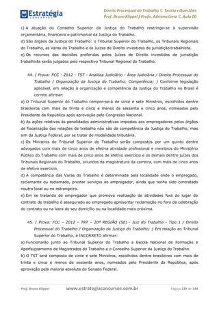Direito Processual do Trabalho にTeoria eQuestões
Prof. Bruno Klippel ƒ Profa. Adriana Lima に Aula 00
www.estrategiaconcursos.com.brProf. Bruno Klippel Página 139 de 144
c) A atuação do Conselho Superior da Justiça do Trabalho restringe-se à supervisão
orçamentária, financeira e patrimonial da Justiça do Trabalho.
d) São órgãos da Justiça do Trabalho: o Tribunal Superior do Trabalho, os Tribunais Regionais
do Trabalho, as Varas do Trabalho e os Juízes de Direito investidos de jurisdição trabalhista.
e) Os recursos das decisões proferidas pelos Juízes de Direito investidos de jurisdição
trabalhista serão julgados pelo respectivo Tribunal Regional do Trabalho.
44. ( Prova: FCC - 2012 - TST - Analista Judiciário - Área Judiciária / Direito Processual do
Trabalho / Organização da Justiça do Trabalho; Competência; ) Conforme legislação
aplicável, em relação à organização e competência da Justiça do Trabalho no Brasil é
correto afirmar:
a) O Tribunal Superior do Trabalho compor-se-á de vinte e sete Ministros, escolhidos dentre
brasileiros com mais de trinta e cinco e menos de sessenta e cinco anos, nomeados pelo
Presidente da República após aprovação pelo Congresso Nacional.
b) As ações relativas às penalidades administrativas impostas aos empregadores pelos órgãos
de fiscalização das relações de trabalho não são da competência da Justiça do Trabalho, mas
sim da Justiça Federal, por se tratar de modalidade tributária.
c) Os Ministros do Tribunal Superior do Trabalho serão compostos por um quinto dentre
advogados com mais de cinco anos de efetiva atividade profissional e membros do Ministério
Público do Trabalho com mais de cinco anos de efetivo exercício e os demais dentre juízes dos
Tribunais Regionais do Trabalho, oriundos da magistratura da carreira, com mais de cinco anos
de efetivo exercício.
d) A competência das Varas do Trabalho é determinada pela localidade onde o empregado,
reclamante ou reclamado, prestar serviços ao empregador, ainda que tenha sido contratado
noutro local ou no estrangeiro.
e) Em se tratando de empregador que promova realização de atividades fora do lugar do
contrato de trabalho é assegurado ao empregado apresentar reclamação no foro da celebração
do contrato ou na Vara do seu domicílio ou na localidade mais próxima.
45. ( Prova: FCC – 2012 – TRT – 20ª REGIÃO (SE) - Juiz do Trabalho - Tipo 1 / Direito
Processual do Trabalho / Organização da Justiça do Trabalho; ) Em relação ao Tribunal
Superior do Trabalho, é INCORRETO afirmar:
a) Funcionarão junto ao Tribunal Superior do Trabalho a Escola Nacional de Formação e
Aperfeiçoamento de Magistrados do Trabalho e o Conselho Superior da Justiça do Trabalho.
b) O TST será composto de vinte e sete Ministros, escolhidos dentre brasileiros com mais de
trinta e cinco e menos de sessenta anos, nomeados pelo Presidente da República, após
aprovação pela maioria absoluta do Senado Federal.
 