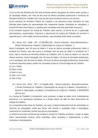 Direito Processual do Trabalho にTeoria eQuestões
Prof. Bruno Klippel ƒ Profa. Adriana Lima に Aula 00
www.estrategiaconcursos.com.brProf. Bruno Klippel Página 140 de 144
c) Um quinto dos Ministros do TST será composto dentre advogados de notório saber jurídico e
de reputação ilibada, com mais de dez anos de efetiva atividade profissional e membros do
Ministério Público do Trabalho com mais de dez anos de efetivo exercício na carreira.
d) Os membros do Ministério Público do Trabalho e da advocacia serão indicados em lista
sêxtupla pelos órgãos de representação das respectivas classes. Recebidas as indicações, o
tribunal formará lista tríplice e a escolha para nomeação será feita pelo Poder Executivo.
e) Ao Conselho Superior da Justiça do Trabalho cabe exercer, na forma da lei, a supervisão
administrativa, orçamentária, financeira e patrimonial da Justiça do Trabalho de primeiro e
segundo graus, como órgão central do sistema, cujas decisões terão efeito vinculante.
46. ( Prova: FCC - 2008 - TRT - 2ª REGIÃO (SP) - Técnico Judiciário - Área Administrativa /
Direito Processual do Trabalho / Organização da Justiça do Trabalho; )
Paulo é advogado, tem 29 anos de idade e 5 anos de efetiva atividade profissional; Pedro é
bacharel em Direito, mas não exerce a profissão, tem 40 anos de idade e é professor há 7
anos; João é membro do Ministério Público do Trabalho, tem 31 anos de idade e 11 anos de
efetivo exercício; José é advogado, tem 30 anos de idade e 10 anos de atividade profissional;
Luiz é advogado, tem 66 anos de idade e 40 anos de efetiva atividade profissional. Preenchidos
os demais requisitos legais, podem ser nomeados juízes do Tribunal Regional do Trabalho
a) Luiz e Pedro.
b) Paulo e José.
c) Pedro e Luiz.
d) João, Luiz e José.
e) João e José.
47. ( Prova: FCC –2012 – TRT – 11ª Região (AM) – Técnico Judiciário - Área Administrativa
/ Direito Processual do Trabalho / Organização da Justiça do Trabalho; Competência; )
Quanto à organização, jurisdição e competência da Justiça do Trabalho, é INCORRETO
afirmar que
a) a Justiça do Trabalho é competente, para processar e julgar as ações entre trabalhadores
portuários e os operadores portuários ou o Órgão Gestor de Mão de Obra decorrentes da
relação de trabalho.
b) a competência das Varas do Trabalho, em regra, é determinada pelo local da contratação ou
domicílio do empregado, ainda que tenha sido diversa a localidade onde o empregado,
reclamante ou reclamado, prestar serviços ao empregador.
c) conforme previsão constitucional compete à Justiça do Trabalho processar e julgar as ações
sobre representação sindical, entre sindicatos, entre sindicatos e trabalhadores, e entre
sindicatos e empregadores.
 
