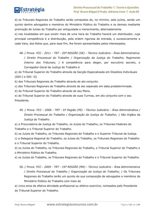www.estrategiaconcursos.com.brProf. Bruno Klippel Página 141 de 144
Direito Processual do Trabalho にTeoria eQuestões
Prof. Bruno Klippel ƒ Profa. Adriana Lima に Aula 00
d) os Tribunais Regionais do Trabalho serão compostos de, no mínimo, sete juízes, sendo um
quinto dentre advogados e membros do Ministério Público do Trabalho e os demais mediante
promoção de Juízes do Trabalho por antiguidade e merecimento, alternadamente.
e) nas localidades em que existir mais de uma Vara do Trabalho haverá um distribuidor, cuja
principal competência é a distribuição, pela ordem rigorosa de entrada, e sucessivamente a
cada Vara, dos feitos que, para esse fim, lhe forem apresentados pelos interessados.
48. ( Prova: FCC - 2011 - TRT - 20ª REGIÃO (SE) - Técnico Judiciário - Área Administrativa
/ Direito Processual do Trabalho / Organização da Justiça do Trabalho; Regimento
Interno dos Tribunais; ) A competência para eleger, por escrutínio secreto, o
Corregedor-Geral da Justiça do Trabalho é
a) do Tribunal Superior do Trabalho através da Secção Especializada em Dissídios Individuais
(SDI-I e SDI- II)
b) dos Tribunais Regionais do Trabalho através de ato conjunto.
c) dos Tribunais Regionais do Trabalho através de ato separado em data predeterminada.
d) do Tribunal Superior do Trabalho através de seu Pleno.
e) do Tribunal Superior do Trabalho através de suas Turmas, em ato conjunto com o seu
Presidente.
49. ( Prova: FCC - 2006 - TRT - 6ª Região (PE) - Técnico Judiciário - Área Administrativa /
Direito Processual do Trabalho / Organização da Justiça do Trabalho; ) São órgãos da
Justiça do Trabalho
a) a Procuradoria da Justiça do Trabalho, os Juízes do Trabalho, os Tribunais Federais do
Trabalho e o Tribunal Superior do Trabalho.
b) os Juízes do Trabalho, os Tribunais Regionais do Trabalho e o Superior Tribunal de Justiça.
c) a Delegacia Regional do Trabalho, os Juízes do Trabalho, os Tribunais Regionais do Trabalho
e o Tribunal Superior do Trabalho.
d) os Juízes do Trabalho, os Tribunais Regionais do Trabalho, o Tribunal Superior do Trabalho e
o Ministério Público do Trabalho.
e) os Juízes do Trabalho, os Tribunais Regionais do Trabalho e o Tribunal Superior do Trabalho.
50. ( Prova: FCC - 2009 - TRT - 16ª REGIÃO (MA) - Técnico Judiciário - Área Administrativa
/ Direito Processual do Trabalho / Organização da Justiça do Trabalho; ) Os Tribunais
Regionais do Trabalho terão um quinto de sua composição de advogados e membros do
Ministério Público do Trabalho com mais de
a) cinco anos de efetiva atividade profissional ou efetivo exercício, nomeados pelo Presidente
do Tribunal Superior do Trabalho.
 