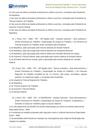 www.estrategiaconcursos.com.brProf. Bruno Klippel Página 142 de 144
Direito Processual do Trabalho にTeoria eQuestões
Prof. Bruno Klippel ƒ Profa. Adriana Lima に Aula 00
b) cinco anos de efetiva atividade profissional ou efetivo exercício, nomeados pelo Presidente
da República.
c) dez anos de efetiva atividade profissional ou efetivo exercício, nomeados pelo Presidente do
Tribunal Superior do Trabalho.
d) dez anos de efetiva atividade profissional ou efetivo exercício, nomeados pelo Presidente do
Supremo Tribunal Federal.
e) dez anos de efetiva atividade profissional ou efetivo exercício, nomeados pelo Presidente da
República.
51. ( Prova: FCC - 2008 - TRT - 18ª Região (GO) - Analista Judiciário - Área Judiciária /
Direito Processual do Trabalho / Organização da Justiça do Trabalho; ) Os Ministros do
Tribunal Superior do Trabalho serão nomeados pelo Presidente
a) da República, após aprovação pela maioria absoluta do Senado Federal.
b) da República, após aprovação pela maioria absoluta do Congresso Nacional.
c) da República, após aprovação pela maioria relativa do Conselho Nacional de Justiça.
d) do Supremo Tribunal Federal, após aprovação pela maioria relativa do Senado Federal.
e) do Conselho Nacional de Justiça, após a aprovação pela maioria absoluta do Senado
Federal.
52.( Prova: FCC - 2008 - TRT - 18ª Região (GO) - Técnico Judiciário - Área Administrativa /
Direito Processual do Trabalho / Organização da Justiça do Trabalho; ) Os Tribunais
Regionais do Trabalho compõem-se de, no mínimo, sete juízes, recrutados, quando
possível, na respectiva região, e nomeados pelo Presidente
a) do respectivo Tribunal Regional do Trabalho.
b) da República.
c) do Tribunal Superior do Trabalho.
d) do Supremo Tribunal Federal.
e) do Senado Federal.
53. ( Prova: FCC - 2008 - TRT - 2ª REGIÃO(SP) - Analista Judiciário - Área Administrativa /
Direito Processual do Trabalho / Organização da Justiça do Trabalho; Competência; )
Compete à Justiça do Trabalho julgar as causas relativas
a) ao não pagamento do benefício de auxílio-desemprego por parte do Instituto Nacional de
Seguridade Social - INSS.
b) a acidentes do trabalho propostas pelo segurado contra o Instituto Nacional de Seguridade
Social - INSS.
c) às penalidades administrativas impostas aos empregadores pelo órgão de fiscalização das
relações de trabalho.
 