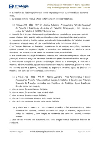 www.estrategiaconcursos.com.brProf. Bruno Klippel Página 143 de 144
Direito Processual do Trabalho にTeoria eQuestões
Prof. Bruno Klippel ƒ Profa. Adriana Lima に Aula 00
d) a acidentes do trabalho promovidas contra empresas públicas ou sociedades de economia
mista.
e) a processo criminal relativo a falso testemunho em processo trabalhista.
54. ( Prova: FCC - 2006 - TRT-4R - Analista Judiciário - Área Judiciária / Direito Processual
do Trabalho / Organização da Justiça do Trabalho; Competência; ) Em relação à
Justiça do Trabalho, é INCORRETO afirmar que
a) compete-lhe processar e julgar, dentre outras ações, os mandados de segurança, habeas
corpus e habeas data, quando o ato questionado envolver matéria sujeita à sua jurisdição.
b) compete-lhe decidir o dissídio coletivo ajuizado pelo Ministério Público do Trabalho, em caso
de greve em atividade essencial, com possibilidade de lesão do interesse público.
c) os Tribunais Regionais do Trabalho, compõem-se de, no mínimo, sete juízes, recrutados,
quando possível, na respectiva região, e nomeados pelo Presidente da República dentre
brasileiros com mais de trinta e menos de sessenta e cinco anos de idade.
d) a lei criará varas da Justiça do Trabalho, podendo, nas comarcas abrangidas ou não por sua
jurisdição, atribuí-las aos juízes de direito, com recurso para o respectivo Tribunal de Justiça.
e) recusando-se qualquer das partes à negociação coletiva ou à arbitragem, é facultado às
mesmas, de comum acordo, ajuizar dissídio coletivo de natureza econômica, podendo a Justiça
do Trabalho decidir o conflito, respeitadas as disposições mínimas legais de proteção ao
trabalho, bem como as convencionadas anteriormente.
55. ( Prova: FCC - 2006 - TRT-4R - Técnico Judiciário - Área Administrativa / Direito
Processual do Trabalho / Organização da Justiça do Trabalho; ) Os Juízes dos Tribunais
Regionais do Trabalho, nomeados pelo Presidente da República, dentre brasileiros,
deverão contar com mais de
a) trinta e menos de sessenta anos de idade.
b) trinta e menos de sessenta e cinco anos de idade.
c) trinta e menos de setenta anos de idade.
d) trinta e cinco e menos de sessenta e cinco anos de idade.
e) trinta e cinco e menos de setenta e cinco anos de idade.
56. ( Prova: FCC – 2006 – TRT-24R – Analista Judiciário - Área Administrativa / Direito
Processual do Trabalho / Serviços Auxiliares da Justiça do Trabalho; Organização da
Justiça do Trabalho; ) Com relação as secretarias das Varas do Trabalho, é correto
afirmar:
a) Cada Vara do Trabalho terá duas secretarias, sob a direção de seus respectivos diretores de
secretaria.
 