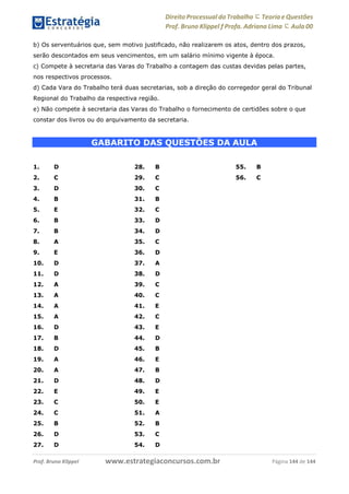 www.estrategiaconcursos.com.brProf. Bruno Klippel Página 144 de 144
Direito Processual do Trabalho にTeoria eQuestões
Prof. Bruno Klippel ƒ Profa. Adriana Lima に Aula 00
b) Os serventuários que, sem motivo justificado, não realizarem os atos, dentro dos prazos,
serão descontados em seus vencimentos, em um salário mínimo vigente à época.
c) Compete à secretaria das Varas do Trabalho a contagem das custas devidas pelas partes,
nos respectivos processos.
d) Cada Vara do Trabalho terá duas secretarias, sob a direção do corregedor geral do Tribunal
Regional do Trabalho da respectiva região.
e) Não compete à secretaria das Varas do Trabalho o fornecimento de certidões sobre o que
constar dos livros ou do arquivamento da secretaria.
GABARITO DAS QUESTÕES DA AULA
1. D
2. C
3. D
4. B
5. E
6. B
7. B
8. A
9. E
10. D
11. D
12. A
13. A
14. A
15. A
16. D
17. B
18. D
19. A
20. A
21. D
22. E
23. C
24. C
25. B
26. D
27. D
28. B
29. C
30. C
31. B
32. C
33. D
34. D
35. C
36. D
37. A
38. D
39. C
40. C
41. E
42. C
43. E
44. D
45. B
46. E
47. B
48. D
49. E
50. E
51. A
52. B
53. C
54. D
55. B
56. C
 