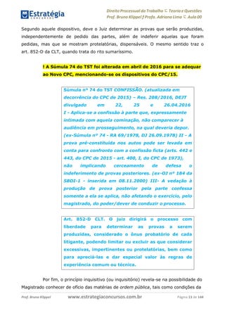 Direito Processual do Trabalho にTeoria eQuestões
Prof. Bruno Klippel ƒ Profa. Adriana Lima に Aula 00
www.estrategiaconcursos.com.brProf. Bruno Klippel Página 13 de 144
Segundo aquele dispositivo, deve o Juiz determinar as provas que serão produzidas,
independentemente de pedido das partes, além de indeferir aquelas que foram
pedidas, mas que se mostram protelatórias, dispensáveis. O mesmo sentido traz o
art. 852-D da CLT, quando trata do rito sumaríssimo.
! A Súmula 74 do TST foi alterada em abril de 2016 para se adequar
ao Novo CPC, mencionando-se os dispositivos do CPC/15.
Por fim, o princípio inquisitivo (ou inquisitório) revela-se na possibilidade do
Magistrado conhecer de ofício das matérias de ordem pública, tais como condições da
Súmula nº 74 do TST CONFISSÃO. (atualizada em
decorrência do CPC de 2015) – Res. 208/2016, DEJT
divulgado em 22, 25 e 26.04.2016
I - Aplica-se a confissão à parte que, expressamente
intimada com aquela cominação, não comparecer à
audiência em prosseguimento, na qual deveria depor.
(ex-Súmula nº 74 - RA 69/1978, DJ 26.09.1978) II - A
prova pré-constituída nos autos pode ser levada em
conta para confronto com a confissão ficta (arts. 442 e
443, do CPC de 2015 - art. 400, I, do CPC de 1973),
não implicando cerceamento de defesa o
indeferimento de provas posteriores. (ex-OJ nº 184 da
SBDI-1 - inserida em 08.11.2000) III- A vedação à
produção de prova posterior pela parte confessa
somente a ela se aplica, não afetando o exercício, pelo
magistrado, do poder/dever de conduzir o processo.
Art. 852-D CLT. O juiz dirigirá o processo com
liberdade para determinar as provas a serem
produzidas, considerado o ônus probatório de cada
litigante, podendo limitar ou excluir as que considerar
excessivas, impertinentes ou protelatórias, bem como
para apreciá-las e dar especial valor às regras de
experiência comum ou técnica.
 