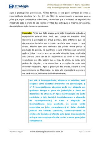 Direito Processual do Trabalho にTeoria eQuestões
Prof. Bruno Klippel ƒ Profa. Adriana Lima に Aula 00
www.estrategiaconcursos.com.brProf. Bruno Klippel Página 14 de 144
ação e pressupostos processuais. Nestes termos, o juiz pode conhecer de ofício a
incompetência absoluta (art. 64, §1º do CPC/15), determinando a remessa para o
juízo que julgar competente. Além disso, se verificar que o mandado de segurança foi
impetrado após o prazo de 120 (cento e vinte) dias extinguirá o mesmo por ausência
da condição da ação interesse processual.
Exemplo: Pense que João ajuizou uma ação trabalhista pedindo a
equiparação salarial com José, seu colega de trabalho. Não
requereu a produção de prova pericial, pois entendeu que os
documentos juntados ao processo serviam para provar o seu
direito. Mesmo sem que nenhuma das partes tenha pedido a
produção da perícia, na audiência, o Juiz entendeu que somente
poderia julgar com certeza se naquela situação fosse produzida
uma perícia, para ver se os argumentos do autor e réu eram
verdadeiros ou não. Vejam que o Juiz, de ofício, ou seja, sem
pedido de ninguém, pode determinar a produção da prova que
entender necessária. Após a produção das provas, haverá o livre
convencimento do Magistrado, ou seja, ele interpretará a prova e
lhe dará o valor, conforme o seu entendimento.
Art. 64. A incompetência, absoluta ou relativa, será
alegada como questão preliminar de contestação. §
1o
A incompetência absoluta pode ser alegada em
qualquer tempo e grau de jurisdição e deve ser
declarada de ofício.§ 2o
Após manifestação da parte
contrária, o juiz decidirá imediatamente a alegação
de incompetência.§ 3o
Caso a alegação de
incompetência seja acolhida, os autos serão
remetidos ao juízo competente.§ 4o
Salvo decisão
judicial em sentido contrário, conservar-se-ão os
efeitos de decisão proferida pelo juízo incompetente
até que outra seja proferida, se for o caso, pelo juízo
competente.
 