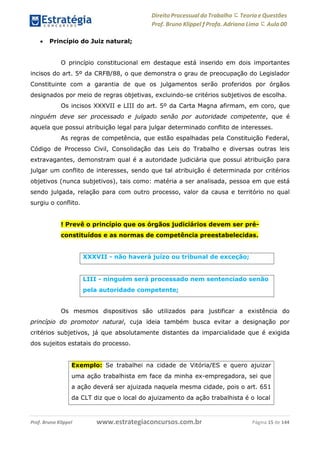 Direito Processual do Trabalho にTeoria eQuestões
Prof. Bruno Klippel ƒ Profa. Adriana Lima に Aula 00
www.estrategiaconcursos.com.brProf. Bruno Klippel Página 15 de 144
 Princípio do Juiz natural;
O princípio constitucional em destaque está inserido em dois importantes
incisos do art. 5º da CRFB/88, o que demonstra o grau de preocupação do Legislador
Constituinte com a garantia de que os julgamentos serão proferidos por órgãos
designados por meio de regras objetivas, excluindo-se critérios subjetivos de escolha.
Os incisos XXXVII e LIII do art. 5º da Carta Magna afirmam, em coro, que
ninguém deve ser processado e julgado senão por autoridade competente, que é
aquela que possui atribuição legal para julgar determinado conflito de interesses.
As regras de competência, que estão espalhadas pela Constituição Federal,
Código de Processo Civil, Consolidação das Leis do Trabalho e diversas outras leis
extravagantes, demonstram qual é a autoridade judiciária que possui atribuição para
julgar um conflito de interesses, sendo que tal atribuição é determinada por critérios
objetivos (nunca subjetivos), tais como: matéria a ser analisada, pessoa em que está
sendo julgada, relação para com outro processo, valor da causa e território no qual
surgiu o conflito.
! Prevê o princípio que os órgãos judiciários devem ser pré-
constituídos e as normas de competência preestabelecidas.
Os mesmos dispositivos são utilizados para justificar a existência do
princípio do promotor natural, cuja ideia também busca evitar a designação por
critérios subjetivos, já que absolutamente distantes da imparcialidade que é exigida
dos sujeitos estatais do processo.
XXXVII - não haverá juízo ou tribunal de exceção;
LIII - ninguém será processado nem sentenciado senão
pela autoridade competente;
Exemplo: Se trabalhei na cidade de Vitória/ES e quero ajuizar
uma ação trabalhista em face da minha ex-empregadora, sei que
a ação deverá ser ajuizada naquela mesma cidade, pois o art. 651
da CLT diz que o local do ajuizamento da ação trabalhista é o local
 