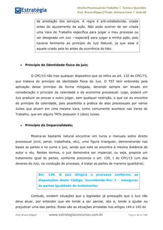 Direito Processual do Trabalho にTeoria eQuestões
Prof. Bruno Klippel ƒ Profa. Adriana Lima に Aula 00
www.estrategiaconcursos.com.brProf. Bruno Klippel Página 16 de 144
 Princípio da Identidade física do juiz;
O CPC/15 não traz qualquer dispositivo que se refira ao art. 132 do CPC/73,
que tratava do princípio da identidade física do Juiz. O TST tem entendido pela
aplicação desse princípio de forma mitigada, devendo sempre ser levado em
consideração o princípio da celeridade e da economia processual. Logo, poderá um
Juiz produzir as provas e outro julgar, sem qualquer restrição, o que vai ao encontro
do princípio da celeridade, pois possibilita a prática de atos processuais por vários
Juízes que atuem em uma mesma Vara, como comumente acontece nas Varas do
Trabalho, que em alguns TRTs possuem 2 (dois) Juízes.
 Princípio da Imparcialidade;
Mostra-se bastante natural encontrar em livros e manuais sobre direito
processual (civil, penal, trabalhista, etc), uma figura triangular, demonstrando nas
bases as partes e no cume o juiz, sendo que este se encontra à mesma distância de
autor e réu. Nestes termos, o juiz demonstra ser imparcial, ou seja, propicia um
tratamento igual às partes, conforme preconiza o art. 139, I do CPC/15 (um dos
deveres do Juiz, na condução do processo, é tratar as partes de maneira igualitária).
Contudo, existem situações que o legislador já pressupôs que o Juiz não
deve atuar, por entender que ele tende a ser parcial, isto é, tende a ajudar ou
prejudicar uma das partes. Essas são as situações arroladas nos artigos 144 e 145 do
da prestação dos serviços. A regra é pré-estabelecida, criada
antes do ajuizamento da ação. Não pode ocorrer de ser criada
uma Vara do Trabalho específica para julgar o meu processo ou
ser designado um Juiz ―especial‖ para julgar a minha ação, pois
haveria ferimento ao princípio do Juiz Natural, já que esse é
aquele criado pela lei antes da ocorrência do fato.
Art. 139. O juiz dirigirá o processo conforme as
disposições deste Código, incumbindo-lhe: I - assegurar
às partes igualdade de tratamento;
 