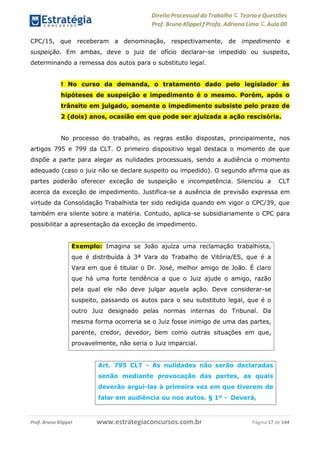 Direito Processual do Trabalho にTeoria eQuestões
Prof. Bruno Klippel ƒ Profa. Adriana Lima に Aula 00
www.estrategiaconcursos.com.brProf. Bruno Klippel Página 17 de 144
CPC/15, que receberam a denominação, respectivamente, de impedimento e
suspeição. Em ambas, deve o juiz de ofício declarar-se impedido ou suspeito,
determinando a remessa dos autos para o substituto legal.
! No curso da demanda, o tratamento dado pelo legislador às
hipóteses de suspeição e impedimento é o mesmo. Porém, após o
trânsito em julgado, somente o impedimento subsiste pelo prazo de
2 (dois) anos, ocasião em que pode ser ajuizada a ação rescisória.
No processo do trabalho, as regras estão dispostas, principalmente, nos
artigos 795 e 799 da CLT. O primeiro dispositivo legal destaca o momento de que
dispõe a parte para alegar as nulidades processuais, sendo a audiência o momento
adequado (caso o juiz não se declare suspeito ou impedido). O segundo afirma que as
partes poderão oferecer exceção de suspeição e incompetência. Silenciou a CLT
acerca da exceção de impedimento. Justifica-se a ausência de previsão expressa em
virtude da Consolidação Trabalhista ter sido redigida quando em vigor o CPC/39, que
também era silente sobre a matéria. Contudo, aplica-se subsidiariamente o CPC para
possibilitar a apresentação da exceção de impedimento.
Exemplo: Imagina se João ajuíza uma reclamação trabalhista,
que é distribuída à 3ª Vara do Trabalho de Vitória/ES, que é a
Vara em que é titular o Dr. José, melhor amigo de João. É claro
que há uma forte tendência a que o Juiz ajude o amigo, razão
pela qual ele não deve julgar aquela ação. Deve considerar-se
suspeito, passando os autos para o seu substituto legal, que é o
outro Juiz designado pelas normas internas do Tribunal. Da
mesma forma ocorreria se o Juiz fosse inimigo de uma das partes,
parente, credor, devedor, bem como outras situações em que,
provavelmente, não seria o Juiz imparcial.
Art. 795 CLT - As nulidades não serão declaradas
senão mediante provocação das partes, as quais
deverão argui-las à primeira vez em que tiverem de
falar em audiência ou nos autos. § 1º - Deverá,
 
