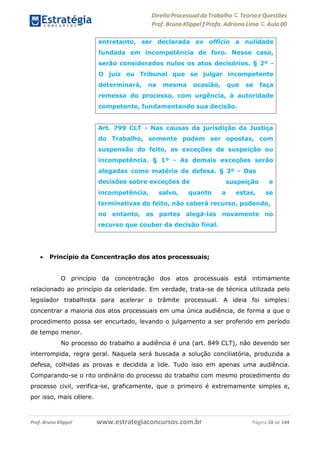 Direito Processual do Trabalho にTeoria eQuestões
Prof. Bruno Klippel ƒ Profa. Adriana Lima に Aula 00
www.estrategiaconcursos.com.brProf. Bruno Klippel Página 18 de 144
 Princípio da Concentração dos atos processuais;
O princípio da concentração dos atos processuais está intimamente
relacionado ao princípio da celeridade. Em verdade, trata-se de técnica utilizada pelo
legislador trabalhista para acelerar o trâmite processual. A ideia foi simples:
concentrar a maioria dos atos processuais em uma única audiência, de forma a que o
procedimento possa ser encurtado, levando o julgamento a ser proferido em período
de tempo menor.
No processo do trabalho a audiência é una (art. 849 CLT), não devendo ser
interrompida, regra geral. Naquela será buscada a solução conciliatória, produzida a
defesa, colhidas as provas e decidida a lide. Tudo isso em apenas uma audiência.
Comparando-se o rito ordinário do processo do trabalho com mesmo procedimento do
processo civil, verifica-se, graficamente, que o primeiro é extremamente simples e,
por isso, mais célere.
entretanto, ser declarada ex officio a nulidade
fundada em incompetência de foro. Nesse caso,
serão considerados nulos os atos decisórios. § 2º -
O juiz ou Tribunal que se julgar incompetente
determinará, na mesma ocasião, que se faça
remessa do processo, com urgência, à autoridade
competente, fundamentando sua decisão.
Art. 799 CLT - Nas causas da jurisdição da Justiça
do Trabalho, somente podem ser opostas, com
suspensão do feito, as exceções de suspeição ou
incompetência. § 1º - As demais exceções serão
alegadas como matéria de defesa. § 2º - Das
decisões sobre exceções de
incompetência, salvo, quanto a
suspeição e
estas, se
terminativas do feito, não caberá recurso, podendo,
no entanto, as partes alegá-las novamente no
recurso que couber da decisão final.
 