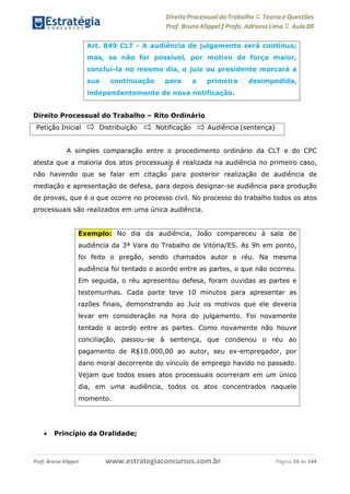 Direito Processual do Trabalho にTeoria eQuestões
Prof. Bruno Klippel ƒ Profa. Adriana Lima に Aula 00
www.estrategiaconcursos.com.brProf. Bruno Klippel Página 19 de 144
7
Direito Processual do Trabalho – Rito Ordinário
A simples comparação entre o procedimento ordinário da CLT e do CPC
atesta que a maioria dos atos processuais é realizada na audiência no primeiro caso,
não havendo que se falar em citação para posterior realização de audiência de
mediação e apresentação de defesa, para depois designar-se audiência para produção
de provas, que é o que ocorre no processo civil. No processo do trabalho todos os atos
processuais são realizados em uma única audiência.
 Princípio da Oralidade;
Art. 849 CLT - A audiência de julgamento será contínua;
mas, se não for possível, por motivo de força maior,
concluí-la no mesmo dia, o juiz ou presidente marcará a
sua continuação para a primeira desimpedida,
independentemente de nova notificação.
Petição Inicial Distribuição Notificação Audiência (sentença)
Exemplo: No dia da audiência, João compareceu à sala de
audiência da 3ª Vara do Trabalho de Vitória/ES. As 9h em ponto,
foi feito o pregão, sendo chamados autor e réu. Na mesma
audiência foi tentado o acordo entre as partes, o que não ocorreu.
Em seguida, o réu apresentou defesa, foram ouvidas as partes e
testemunhas. Cada parte teve 10 minutos para apresentar as
razões finais, demonstrando ao Juiz os motivos que ele deveria
levar em consideração na hora do julgamento. Foi novamente
tentado o acordo entre as partes. Como novamente não houve
conciliação, passou-se à sentença, que condenou o réu ao
pagamento de R$10.000,00 ao autor, seu ex-empregador, por
dano moral decorrente do vínculo de emprego havido no passado.
Vejam que todos esses atos processuais ocorreram em um único
dia, em uma audiência, todos os atos concentrados naquele
momento.
 