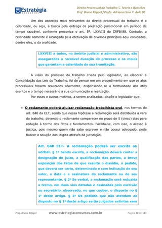 Direito Processual do Trabalho にTeoria eQuestões
Prof. Bruno Klippel ƒ Profa. Adriana Lima に Aula 00
www.estrategiaconcursos.com.brProf. Bruno Klippel Página 20 de 144
c
Um dos aspectos mais relevantes do direito processual do trabalho é a
celeridade, ou seja, a busca pela entrega da prestação jurisdicional em período de
tempo razoável, conforme preconiza o art. 5º, LXXVIII da CRFB/88. Contudo, a
celeridade somente é alcançada pela efetivação de diversos princípios aqui estudados,
dentre eles, o da oralidade.
A visão do processo do trabalho criada pelo legislador, ao elaborar a
Consolidação das Leis do Trabalho, foi de pensar em um procedimento em que os atos
processuais fossem realizados oralmente, dispensando-se a formalidade dos atos
escritos e o tempo necessário à sua comunicação e realização.
Por esses e outros motivos, a serem analisados, dispõe o legislador que:
 O reclamante poderá ajuizar reclamação trabalhista oral, nos termos do
art. 840 da CLT, sendo que nessa hipótese a reclamação será distribuída à vara
do trabalho, devendo o reclamante comparecer no prazo de 5 (cinco) dias para
redução à termo dos fatos e fundamentos. Facilita-se, com isso, o acesso à
justiça, pois mesmo quem não sabe escrever e não possui advogado, pode
buscar a solução dos litígios através da jurisdição.
LXXVIII a todos, no âmbito judicial e administrativo, são
assegurados a razoável duração do processo e os meios
que garantam a celeridade de sua tramitação.
Art. 840 CLT- A reclamação poderá ser escrita ou
verbal. § 1o
Sendo escrita, a reclamação deverá conter a
designação do juízo, a qualificação das partes, a breve
exposição dos fatos de que resulte o dissídio, o pedido,
que deverá ser certo, determinado e com indicação de seu
valor, a data e a assinatura do reclamante ou de seu
representante. § 2o
Se verbal, a reclamação será reduzida
a termo, em duas vias datadas e assinadas pelo escrivão
ou secretário, observado, no que couber, o disposto no §
1o
deste artigo. § 3o
Os pedidos que não atendam ao
disposto no § 1o
deste artigo serão julgados extintos sem
 