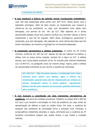 Direito Processual do Trabalho にTeoria eQuestões
Prof. Bruno Klippel ƒ Profa. Adriana Lima に Aula 00
www.estrategiaconcursos.com.brProf. Bruno Klippel Página 21 de 144
a
 O juiz realizará a leitura da petição inicial (reclamação trabalhista),
caso não seja dispensada pelas partes (art. 847 CLT): Nesse ponto, quis o
legislador privilegiar, além do fator tempo, os reclamantes que viessem a
utilizar-se do jus postulandi, ou seja, que ajuizassem suas ações sem
Advogado, nos termos do art. 791 da CLT. Não sabendo ler e tendo
apresentado petição inicial oral, poderia verificar se o servidor reduziu a termo
exatamente o que lhe foi exposto. Além disso, privilegia-se igualmente o
reclamado, que sem Advogado, não sabendo ler, teria ciência dos fatos que lhe
foram imputados, de maneira a contrapô-los no momento adequado.
 O reclamado apresentará a defesa oralmente, no prazo de 20 (vinte)
minutos, conforme art. 847 da CLT. Apesar de não ser habitual na prática, a
defesa oral no prazo acima exposto, sempre foi a regra na CLT. A defesa
escrita, que nunca esteve presente na lei, foi incluída pela reforma trabalhista
(Lei 13.467/17), no parágrafo único do mesmo artigo. Agora, pode a defesa
ser apresentada oralmente ou por escrita, à escolha do reclamado.
 O juiz buscará a conciliação em dois momentos obrigatórios da
audiência, sob pena de nulidade processual. Dispõem os artigos 846 e 850 da
CLT que o juiz tentará a conciliação no início da audiência (ou seja, antes da
apresentação da defesa) e após as razões finais. Em tese, a ausência de
qualquer das tentativas de conciliação torna o processo nulo. Contudo, a
jurisprudência trabalhista abrandou a regra, afirmando que a ausência da 2ª
tentativa conciliatória (depois das razões finais) é que impõe a nulidade
referida.
resolução do mérito.
Art. 847 CLT - Não havendo acordo, o reclamado terá vinte
minutos para aduzir sua defesa, após a leitura da
reclamação, quando esta não for dispensada por ambas as
partes. Parágrafo único. A parte poderá apresentar
defesa escrita pelo sistema de processo judicial eletrônico
até a audiência.
 