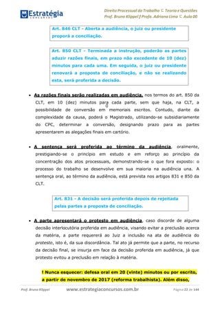 Direito Processual do Trabalho にTeoria eQuestões
Prof. Bruno Klippel ƒ Profa. Adriana Lima に Aula 00
www.estrategiaconcursos.com.brProf. Bruno Klippel Página 22 de 144
0
 As razões finais serão realizadas em audiência, nos termos do art. 850 da
CLT, em 10 (dez) minutos para cada parte, sem que haja, na CLT, a
possibilidade de conversão em memoriais escritos. Contudo, diante da
complexidade da causa, poderá o Magistrado, utilizando-se subsidiariamente
do CPC, determinar a conversão, designando prazo para as partes
apresentarem as alegações finais em cartório.
 A sentença será proferida ao término da audiência, oralmente,
prestigiando-se o princípio em estudo e em reforço ao princípio da
concentração dos atos processuais, demonstrando-se o que fora exposto: o
processo do trabalho se desenvolve em sua maioria na audiência una. A
sentença oral, ao término da audiência, está prevista nos artigos 831 e 850 da
CLT.
 A parte apresentará o protesto em audiência, caso discorde de alguma
decisão interlocutória proferida em audiência, visando evitar a preclusão acerca
da matéria, a parte requererá ao Juiz a inclusão na ata de audiência do
protesto, isto é, da sua discordância. Tal ato já permite que a parte, no recurso
da decisão final, se insurja em face da decisão proferida em audiência, já que
protesto evitou a preclusão em relação à matéria.
! Nunca esquecer: defesa oral em 20 (vinte) minutos ou por escrito,
a partir de novembro de 2017 (reforma trabalhista). Além disso,
Art. 846 CLT - Aberta a audiência, o juiz ou presidente
proporá a conciliação.
Art. 850 CLT - Terminada a instrução, poderão as partes
aduzir razões finais, em prazo não excedente de 10 (dez)
minutos para cada uma. Em seguida, o juiz ou presidente
renovará a proposta de conciliação, e não se realizando
esta, será proferida a decisão.
Art. 831 - A decisão será proferida depois de rejeitada
pelas partes a proposta de conciliação.
 