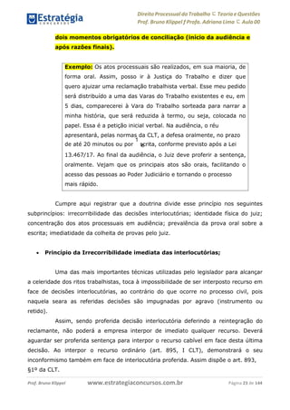 Direito Processual do Trabalho にTeoria eQuestões
Prof. Bruno Klippel ƒ Profa. Adriana Lima に Aula 00
www.estrategiaconcursos.com.brProf. Bruno Klippel Página 23 de 144
dois momentos obrigatórios de conciliação (início da audiência e
após razões finais).
Cumpre aqui registrar que a doutrina divide esse princípio nos seguintes
subprincípios: irrecorribilidade das decisões interlocutórias; identidade física do juiz;
concentração dos atos processuais em audiência; prevalência da prova oral sobre a
escrita; imediatidade da colheita de provas pelo juiz.
 Princípio da Irrecorribilidade imediata das interlocutórias;
Uma das mais importantes técnicas utilizadas pelo legislador para alcançar
a celeridade dos ritos trabalhistas, toca à impossibilidade de ser interposto recurso em
face de decisões interlocutórias, ao contrário do que ocorre no processo civil, pois
naquela seara as referidas decisões são impugnadas por agravo (instrumento ou
retido).
Assim, sendo proferida decisão interlocutória deferindo a reintegração do
reclamante, não poderá a empresa interpor de imediato qualquer recurso. Deverá
aguardar ser proferida sentença para interpor o recurso cabível em face desta última
decisão. Ao interpor o recurso ordinário (art. 895, I CLT), demonstrará o seu
inconformismo também em face de interlocutória proferida. Assim dispõe o art. 893,
§1º da CLT.
Exemplo: Os atos processuais são realizados, em sua maioria, de
forma oral. Assim, posso ir à Justiça do Trabalho e dizer que
quero ajuizar uma reclamação trabalhista verbal. Esse meu pedido
será distribuído a uma das Varas do Trabalho existentes e eu, em
5 dias, comparecerei à Vara do Trabalho sorteada para narrar a
minha história, que será reduzida à termo, ou seja, colocada no
papel. Essa é a petição inicial verbal. Na audiência, o réu
apresentará, pelas normas da CLT, a defesa oralmente, no prazo
de até 20 minutos ou por
1
scrita, conforme previsto após a Leie
13.467/17. Ao final da audiência, o Juiz deve proferir a sentença,
oralmente. Vejam que os principais atos são orais, facilitando o
acesso das pessoas ao Poder Judiciário e tornando o processo
mais rápido.
 