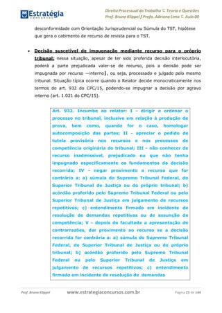 Direito Processual do Trabalho にTeoria eQuestões
Prof. Bruno Klippel ƒ Profa. Adriana Lima に Aula 00
www.estrategiaconcursos.com.brProf. Bruno Klippel Página 25 de 144
desconformidade com Orientação Jurisprudencial ou Súmula do TST, hipótese
que gera o cabimento de recurso de revista para o TST.
 Decisão suscetível de impugnação mediante recurso para o próprio
tribunal: nessa situação, apesar de ter sido proferida decisão interlocutória,
poderá a parte prejudicada valer-se de recurso, pois a decisão pode ser
impugnada por recurso ―interno‖, ou seja, processado e julgado pelo mesmo
tribunal. Situação típica ocorre quando o Relator decide monocraticamente nos
termos do art. 932 do CPC/15, podendo-se impugnar a decisão por agravo
interno (art. 1.021 do CPC/15).
Art. 932. Incumbe ao relator: I - dirigir e ordenar o
processo no tribunal, inclusive em relação à produção de
prova, bem como, quando for o caso, homologar
autocomposição das partes; II - apreciar o pedido de
tutela provisória nos recursos e nos processos de
competência originária do tribunal; III - não conhecer de
recurso inadmissível, prejudicado ou que não tenha
impugnado especificamente os fundamentos da decisão
recorrida; IV - negar provimento a recurso que for
contrário a: a) súmula do Supremo Tribunal Federal, do
Superior Tribunal de Justiça ou do próprio tribunal; b)
acórdão proferido pelo Supremo Tribunal Federal ou pelo
Superior Tribunal de Justiça em julgamento de recursos
repetitivos; c) entendimento firmado em incidente de
resolução de demandas repetitivas ou de assunção de
competência; V - depois de facultada a apresentação de
contrarrazões, dar provimento ao recurso se a decisão
recorrida for contrária a: a) súmula do Supremo Tribunal
Federal, do Superior Tribunal de Justiça ou do próprio
tribunal; b) acórdão proferido pelo Supremo Tribunal
Federal ou pelo Superior Tribunal de Justiça em
julgamento de recursos repetitivos; c) entendimento
firmado em incidente de resolução de demandas
 