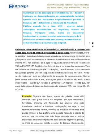Direito Processual do Trabalho にTeoria eQuestões
Prof. Bruno Klippel ƒ Profa. Adriana Lima に Aula 00
www.estrategiaconcursos.com.brProf. Bruno Klippel Página 26 de 144
 D
e
cisão que julga exceção de incompetência, determinando a remessa dos
autos para Vara do Trabalho vinculada à outro TRT: nessa situação, deve-
se verificar, quando do julgamento de exceção de incompetência territorial, se o
juízo para o qual será remetida a demanda trabalhista está vinculado ou não ao
mesmo TRT. Por exemplo, se a ação for ajuizada perante Vara do Trabalho de
Vitória/ES (TRT 17ª Região) e for determinada a remessa dos autos para Vara
do Trabalho de São Paulo/SP (TRT 2º Região), caberá recurso, pois a demanda
foi ajuizada perante um TRT (ES), sendo remetida para outro TRT (SP). Muda-
se de região por meio do julgamento da exceção de incompetência. Não se
pode pensar em Estado, e sim, em Região, pois o Estado do São Paulo possui
duas regiões – Capital (2ª Região) e Campinas (15º Região) – sendo que, por
outro lado, alguns Estados da Federação não possuem TRT, tais como RR, AP,
AC e TO.
Exemplo: Digamos que Joana, apesar de grávida, tenha sido
demitida sem justa causa da empresa em que trabalhava.
Revoltada, procurou um Advogado que ajuizou uma ação
trabalhista, pedindo a imediata reintegração, ou seja, o seu
retorno por decisão liminar, no início do processo. Analisando esse
pedido liminar, o Juiz proferiu uma decisão negando o pedido de
retorno, por entender que não ficou provado que a autora
engravidou enquanto empregada. Essa decisão negando o pedido,
no início do processo, recebe o nome de decisão interlocutória,
repetitivas ou de assunção de competência; VI - decidir o
incidente de desconsideração da personalidade jurídica,
quando este for instaurado originariamente perante o
tribunal; VII - determinar a intimação do Ministério
Público, quando for o caso; VIII - exercer outras
atribuições
tribunal.
estabelecidas no regimento interno do
Parágrafo único. Antes de considerar
inadmissível o recurso, o relator concederá o prazo de 5
(cinco) dias ao recorrente para que seja sanado vício ou
complementada a documentação exigível.
 