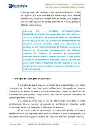 Direito Processual do Trabalho にTeoria eQuestões
Prof. Bruno Klippel ƒ Profa. Adriana Lima に Aula 00
www.estrategiaconcursos.com.brProf. Bruno Klippel Página 27 de 144
 Princípio do Duplo grau de jurisdição;
O princípio do duplo grau de jurisdição gera a possibilidade das partes
recorreram de decisões que lhes forem desfavoráveis, interpondo os recursos
previstos em lei. Apesar de usual a utilização de recursos, o direito de interpô-los não
é considerado uma garantia constitucional, pois não há qualquer dispositivo na
CRFB/88 prevendo tal direito.
O exercício do duplo grau se dá por interpretação sistemática do texto
constitucional, já que naquele há previsão da existência de tribunais, sendo
competentes para o processamento e julgamento de recursos.
Ao se buscar a reforma ou anulação de uma decisão judicial, afirma-se a
existência de um dos seguintes vícios: error in judicando e error in procedendo, que
significam o equívoco do julgador quando de sua análise acerca da situação concreta,
pois o processo não terminou, e sim, apenas analisou um pedido
de urgência. Por mais revoltada que Joana esteja com a decisão
desfavorável, não poderá interpor nenhum recurso, pois a regra é
que não cabe recurso de decisão proferida no meio do processo
(decisão interlocutória).
SUM-214 TST – DECISÃO INTERLOCUTÓRIA.
IRRECORRIBILIDADE (nova redação) - Res. 127/2005, DJ
14, 15 e 16.03.2005 Na Justiça do Trabalho, nos termos
do art. 893, § 1º, da CLT, as decisões interlocutórias não
ensejam recurso imediato, salvo nas hipóteses de
decisão: a) de Tribunal Regional do Trabalho contrária à
Súmula ou Orientação Jurisprudencial do Tribunal
Superior do Trabalho; b) suscetível de impugnação
mediante recurso para o mesmo Tribunal; c) que acolhe
exceção de incompetência territorial, com a remessa dos
autos para Tribunal Regional distinto daquele a que se
vincula o juízo excepcionado, consoante o disposto no art.
799, § 2º, da CLT.
 