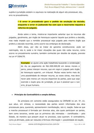 Direito Processual do Trabalho にTeoria eQuestões
Prof. Bruno Klippel ƒ Profa. Adriana Lima に Aula 00
www.estrategiaconcursos.com.brProf. Bruno Klippel Página 28 de 144
sujeita à jurisdição estatal e o equívoco na realização de algum ato processual, isto,
erro no procedimento.
! O error in procedendo gera o pedido de anulação da decisão,
enquanto o error in judicando faz com que o recorrente requeira a
reforma do julgado.
Ainda sobre o tema, mostra-se importante salientar que os recursos são
julgados, geralmente, por órgão de hierarquia superior àquele que proferiu a decisão,
mas nada impede que o remédio processual seja julgado pelo mesmo órgão que
proferiu a decisão recorrida, como ocorre nos embargos de declaração.
Além disso, por não se tratar de garantia constitucional, pode ser
restringido, isto é, pode a lei impor situações das quais não caiba recurso, como
ocorre no procedimento sumário, também conhecido por dissídio de alçada, previsto
na Lei nº 5584/70.
 Princípio do Contraditório e ampla defesa;
Os princípios em comento estão assegurados na CRFB/88 no art. 5º, LV,
que aduz, em síntese, a necessidade das partes serem informadas dos atos
processuais para, querendo, apresentarem manifestação, isto é, reação. Sabe-se que
a marcha processual é formada por diversos atos, dos quais participam as partes,
bem como terceiros, sendo que os primeiros são intimados – cientificados – pelo
Estado, de maneira que possam atuar no processo, caso queiram. O contraditório,
como já afirmado, pode ser reduzido à fórmula informação + possibilidade de reação.
Exemplo: se ajuízo uma ação trabalhista buscando a condenação
do réu ao pagamento de R$1.000.000,00 em danos morais e
perco, posso interpor recurso, que em regra é julgado pelo órgão
de hierarquia superior, um tribunal. Muitas vezes tenho mais de
uma possibilidade de interpor recurso, as vezes várias, mas deve
haver pelo menos um recurso disponível às partes, para que seja
exercido o duplo grau de jurisdição, já que é possível que o Juiz
erre, já que humano.
 