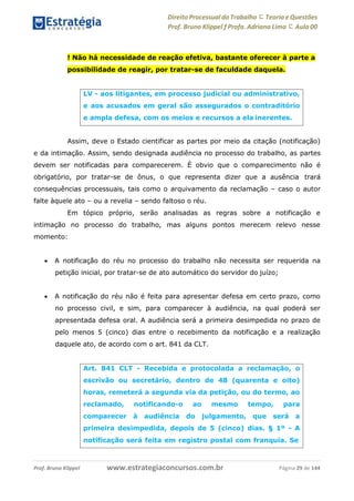 Direito Processual do Trabalho にTeoria eQuestões
Prof. Bruno Klippel ƒ Profa. Adriana Lima に Aula 00
www.estrategiaconcursos.com.brProf. Bruno Klippel Página 29 de 144
! Não há necessidade de reação efetiva, bastante oferecer à parte a
possibilidade de reagir, por tratar-se de faculdade daquela.
Assim, deve o Estado cientificar as partes por meio da citação (notificação)
e da intimação. Assim, sendo designada audiência no processo do trabalho, as partes
devem ser notificadas para comparecerem. É obvio que o comparecimento não é
obrigatório, por tratar-se de ônus, o que representa dizer que a ausência trará
consequências processuais, tais como o arquivamento da reclamação – caso o autor
falte àquele ato – ou a revelia – sendo faltoso o réu.
Em tópico próprio, serão analisadas as regras sobre a notificação e
intimação no processo do trabalho, mas alguns pontos merecem relevo nesse
momento:
 A notificação do réu no processo do trabalho não necessita ser requerida na
petição inicial, por tratar-se de ato automático do servidor do juízo;
 A notificação do réu não é feita para apresentar defesa em certo prazo, como
no processo civil, e sim, para comparecer à audiência, na qual poderá ser
apresentada defesa oral. A audiência será a primeira desimpedida no prazo de
pelo menos 5 (cinco) dias entre o recebimento da notificação e a realização
daquele ato, de acordo com o art. 841 da CLT.
LV - aos litigantes, em processo judicial ou administrativo,
e aos acusados em geral são assegurados o contraditório
e ampla defesa, com os meios e recursos a ela inerentes.
Art. 841 CLT - Recebida e protocolada a reclamação, o
escrivão ou secretário, dentro de 48 (quarenta e oito)
horas, remeterá a segunda via da petição, ou do termo, ao
reclamado, notificando-o ao mesmo tempo, para
comparecer à audiência do julgamento, que será a
primeira desimpedida, depois de 5 (cinco) dias. § 1º - A
notificação será feita em registro postal com franquia. Se
 