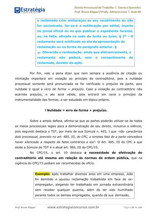 Direito Processual do Trabalho にTeoria eQuestões
Prof. Bruno Klippel ƒ Profa. Adriana Lima に Aula 00
www.estrategiaconcursos.com.brProf. Bruno Klippel Página 30 de 144
Por fim, vale a pena dizer que nem sempre a ausência de citação ou
intimação importará em violação ao princípio do contraditório, pois a nulidade
processual somente será pronunciada se for verificado o prejuízo da parte, pois
nulidade é igual a vício de forma + prejuízo. Caso a violação ao contraditório não
acarrete prejuízo, o ato será válido, pois entrará em cena o princípio da
instrumentalidade das formas, a ser estudado em tópico próprio.
! Nulidade = erro de forma + prejuízo.
Sobre a ampla defesa, afirma-se que as partes poderão utilizar-se de todos
os meios processuais legais para a demonstração de seu direito, inclusive o silêncio,
pois segundo destaca o TST, por meio de sua Súmula n. 403, I que ―não caracteriza
dolo processual, previsto no art. 485, III, do CPC, o simples fato de a parte vencedora
haver silenciado a respeito de fatos contrários a ela”. O Art. 485, III do CPC a que
alude a Súmula do TST é o atual art. 966, III do CPC/15.
No CPC/15, o art. 10 destaca a necessidade de efetivação do
contraditório até mesmo em relação às normas de ordem pública, que na
vigência do CPC/73 podiam ser reconhecidas de ofício.
o reclamado criar embaraços ao seu recebimento ou não
for encontrado, far-se-á a notificação por edital, inserto
no jornal oficial ou no que publicar o expediente forense,
ou, na falta, afixado na sede da Junta ou Juízo. § 2º - O
reclamante será notificado no ato da apresentação da
reclamação ou na forma do parágrafo anterior. §
3o Oferecida a contestação, ainda que eletronicamente, o
reclamante não poderá, sem o consentimento do
reclamado, desistir da ação.
Exemplo: após trabalhar diversos anos em uma empresa, João
foi demitido e ajuizou reclamação trabalhista em face do ex-
empregador, alegando ter trabalhado em jornada extraordinária
sem receber qualquer quantia, além de ter sido humilhado
perante todos os demais empregados, quando da sua demissão,
 